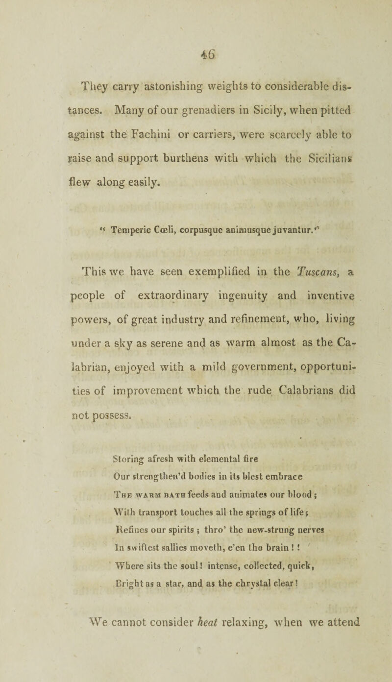 Tliey carry astonishing weights to considerable dis¬ tances. Many of our grenadiers in Sicily, when pitted against the Fachini or carriers, were scarcely able to raise and support burthens with which the Sicilians flew along easily. “ Teniperie Cceli, corpusque animusque juvanlur.’’ This we have seen exemplified in the Tuscans, a people of extraordinary ingenuity and inventive powers, of great industry and refinement, who, living under a sky as serene and as warm almost as the Ca¬ labrian, enjoyed with a mild government, opportuni¬ ties of improvement which the rude Calabrians did not possess. Storing afresh with elemental fire Our strengthen’d bodies in its blest embrace The warm bath feeds and animates our blood ; With transport touches all the springs of life; Kefines our spirits ; thro’ the new-strung nerves In swiftest sallies moveth, e’en the brain ! ! Where sits the soul! intense, collected, quirk, Bright as a star, and as the chryslal clear! We cannot consider heat relaxing, when we attend
