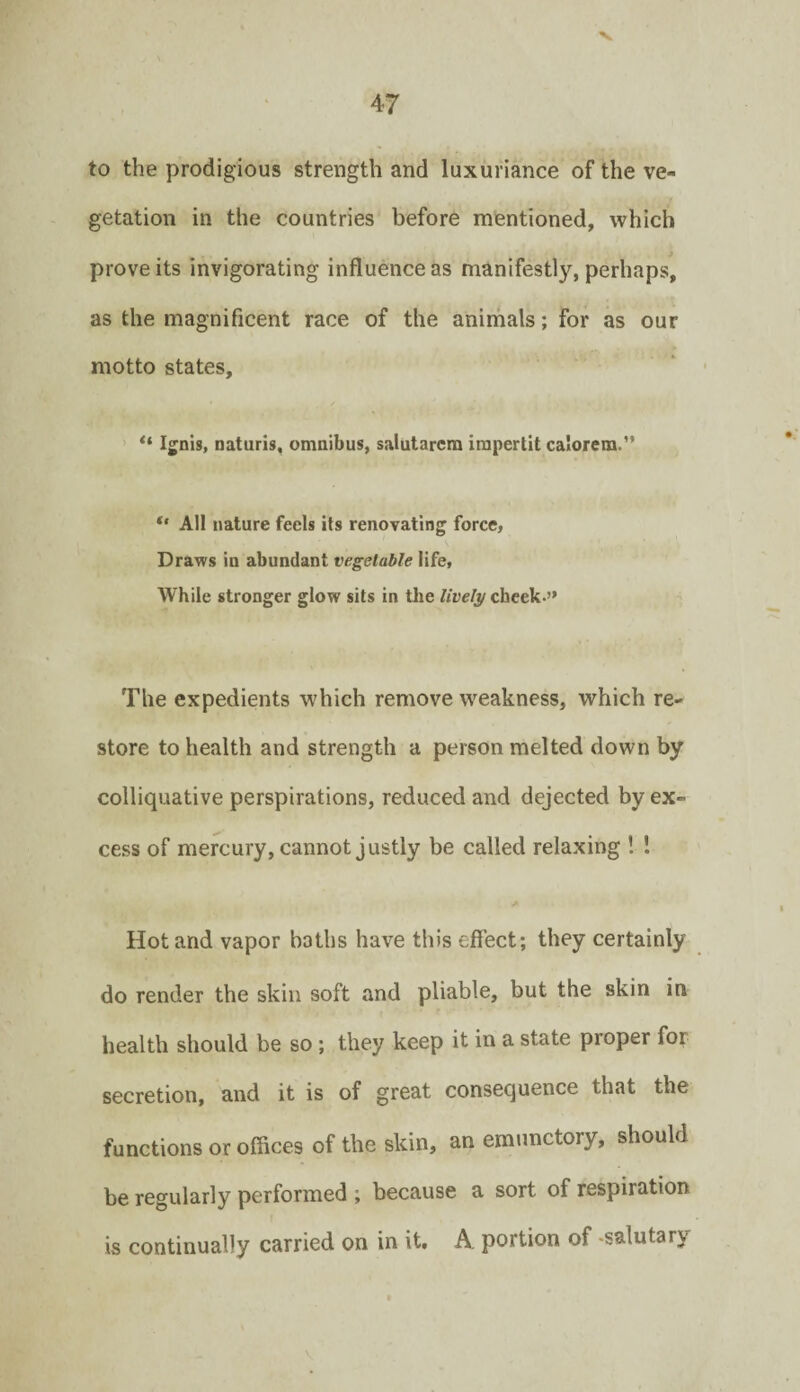 to the prodigious strength and luxuriance of the ve¬ getation in the countries before mentioned, which prove its invigorating influence as manifestly, perhaps, as the magnificent race of the anirnals; for as our motto states, ' “ Ignis, naturis, omnibus, salutarcra irapertit calorera.” *' All nature feels its renovating force. Draws in abundant vegetable life. While stronger glow sits in the cheek.” The expedients which remove weakness, which re¬ store to health and strength a person melted down by colliquative perspirations, reduced and dejected by ex¬ cess of mercury, cannot justly be called relaxing ! ! Hot and vapor baths have this effect; they certainly do render the skin soft and pliable, but the skin in health should be so; they keep it in a state proper for secretion, and it is of great consequence that the functions or offices of the skin, an emunctory, should be regularly performed ; because a sort of respiration is continually carried on in it. A, portion of -salutary \
