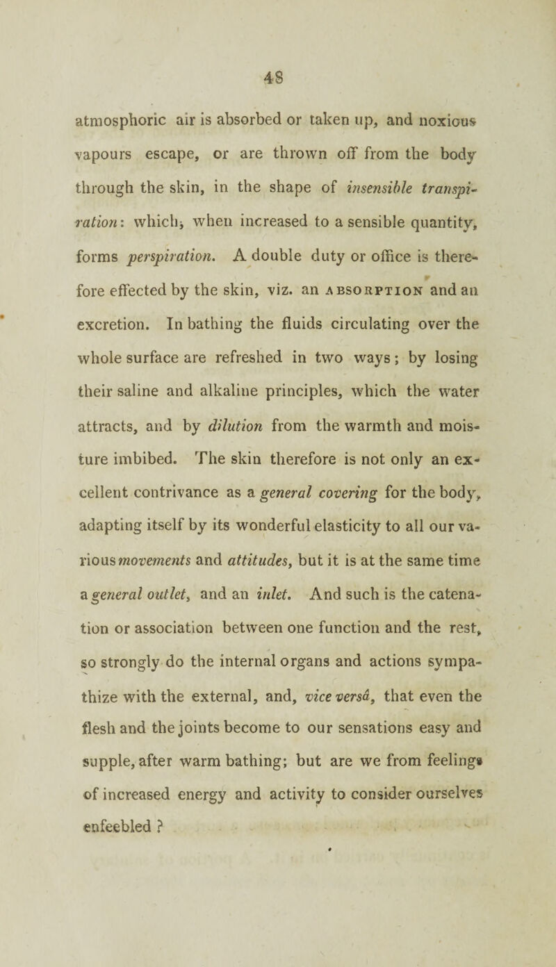 atraosphoric air is absorbed or taken up, and noxious vapours escape, or are thrown off from the body through the skin, in the shape of insensible transpi¬ ration: whichj when increased to a sensible quantity, forms perspiration. A double duty or office is there¬ fore effected by the skin, viz. an absorption and an excretion. In bathing the fluids circulating over the whole surface are refreshed in two ways; by losing their saline and alkaline principles, which the water attracts, and by dilution from the warmth and mois¬ ture imbibed. The skin therefore is not only an ex¬ cellent contrivance as a general covering for the body, adapting itself by its wonderful elasticity to all our va¬ rious and attitudes, but it is at the same time z general outlet, and an inlet. And such is the catena¬ tion or association between one function and the rest, so strongly do the internal organs and actions sympa¬ thize with the external, and, vice versa, that even the flesh and the joints become to our sensations easy and supple, after warm bathing; but are we from feelingi of increased energy and activity to consider ourselves enfeebled }