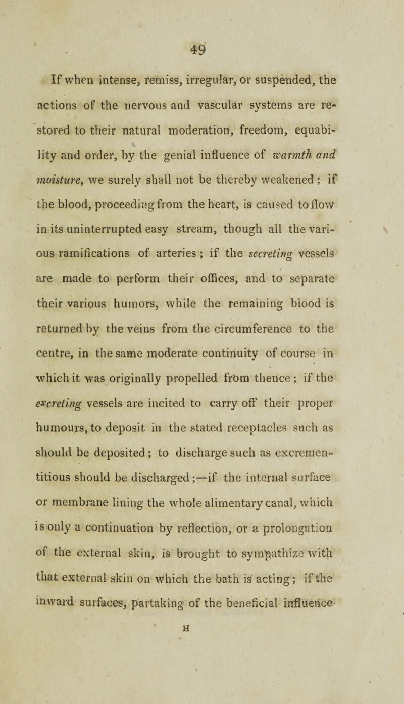 If when intense, i*emiss, irregular, or suspended, the actions of the nervous and vascular systems are re¬ stored to their natural moderation, freedom, equabi¬ lity and order, by the genial influence of zcarmth and moisture, we surely shall not be thereby weahened ; if the blood, proceeding from the heart, is caused to flow in its uninterrupted easy stream, though all the vari¬ ous ramifications of arteries ; if the secreting vessels iire made to perform their offices, and to separate their various humors, while the remaining blood is returned by the veins from the circumference to the centre, in the same moderate continuity of course in which it was originally propelled frOm thence; if the excreting vessels are incited to carry off their proper humours, to deposit in the stated receptacles such as should be deposited; to discharge such as excreraen- titious should be dfscharged;—if the internal surface or membrane lining the whole alimentary canal, which is only a continuation by reflection, or a prolongation of the external skin, is brought to sympathize with that external skin on which the bath is acting; if the inward surfaces, partaking-of the beneficial influence H