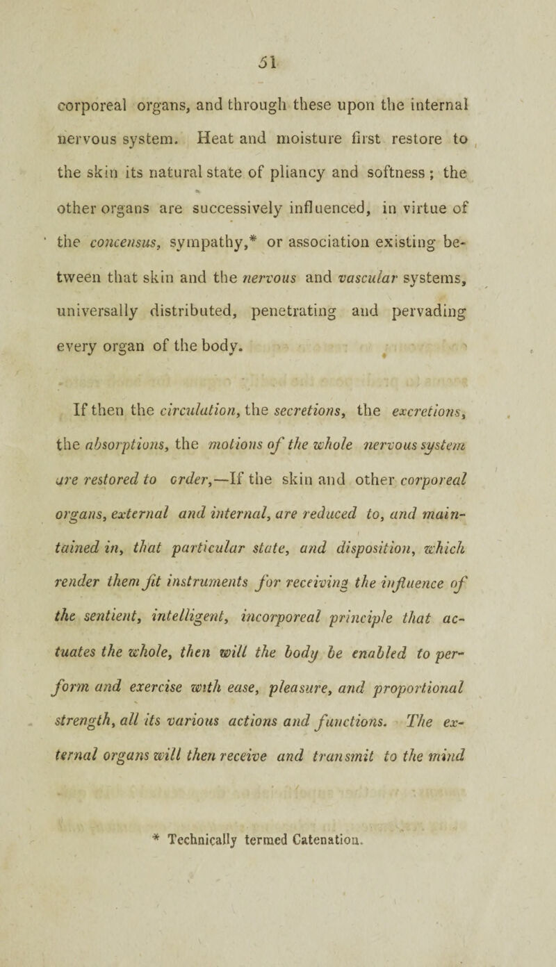 corporeal organs, and through these upon the internal nervous system. Heat and moisture first restore to , the skin its natural state of pliancy and softness; the a. other organs are successively influenced, in virtue of the concensus, sympathy,* or association existing be¬ tween that skin and the nervous and vascular systems, universally distributed, penetrating and pervading every organ of the body. ^ •' If then the circulation, the secretions, the excretions, the absorptions, the motions of the whole nervous system are restored to order,—If the skin and other corporeal organs, external and internal, are reduced to, and main- tained in, that particular state, and disposition, which render them fit instruments for receiving the influence of the sentient, intelligent, incorporeal principle that ac¬ tuates the whole, then will the body he enabled to per¬ form and exercise with ease, pleasure, and proportional strength, all its various actions and functions. The ex¬ ternal organs will then receive and transmit to the mind * Technically termed Catenation.