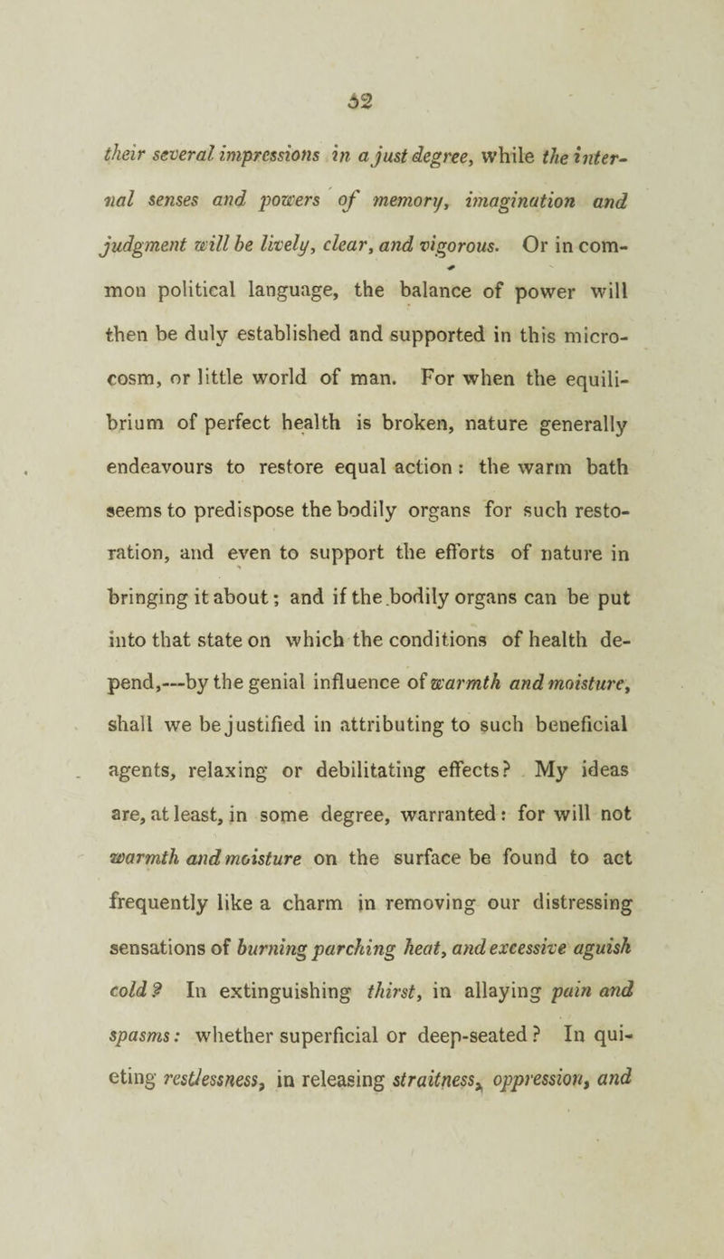 their several impressions in a just degree., while the inter¬ nal senses and powers of memory, imagination and judgment will he lively, clear, and vigorous. Or in com- mon political language, the balance of power will then be duly established and supported in this micro¬ cosm, or little world of man. For when the equili¬ brium of perfect health is broken, nature generally endeavours to restore equal action: the warm bath seems to predispose the bodily organs for such resto¬ ration, and even to support the efforts of nature in bringing it about; and if the bodily organs can be put into that state on which the conditions of health de¬ pend,—by the genial influence oi warmth and moisture, shall we be j ustified in attributing to such beneficial agents, relaxing or debilitating effects? My ideas are, at least, in some degree, warranted; for will not warmth and moisture on the surface be found to act frequently like a charm in removing our distressing sensations of burning parching heat, and excessive aguish coldf In extinguishing thirst, 'm dWzy'vag pain and spasms: whether superficial or deep-seated ? In qui¬ eting resUessness, in releasing straitness^ oppression, and