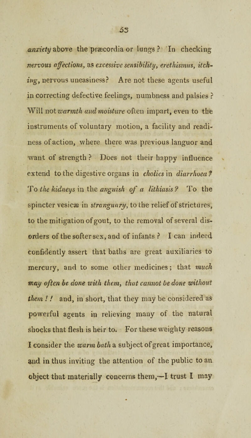 anxiety ?^iove the praecordia or lungs ?' In checking nervom aff'ections^ as excessive sensibility, erethismus, itch¬ ing, nervous uneasiness? Are not these agents useful in correcting defective feelings, numbness and palsies ? Will not warmth and moisture often impart, even to the instruments of voluntary motion, a facility and readi¬ ness of action, where there was previous languor and want of strength ? Does not their happy influence extend to the digestive organs in choUcs'm diarrhoea? To the kidneys'm the anguish of a lithiasis? To the spincter vesicas in strangunry, to the relief of strictures, to the mitigation of gout, to the removal of several dis¬ orders of the softer sex, and of infants ? I can indeed confidently assert that baths are great auxiliaries to mercury, and to some other medicines; that much may often be done with them, that cannot be done without them ! / and, in short, that they may be considered as powerful agents in relieving many of the natural shocks that flesh is heir to. For these weighty reasons I consider the warm bath a. subject of great importance, and in thus inviting the attention of the public to an object that materially concerns them,—I trust I may