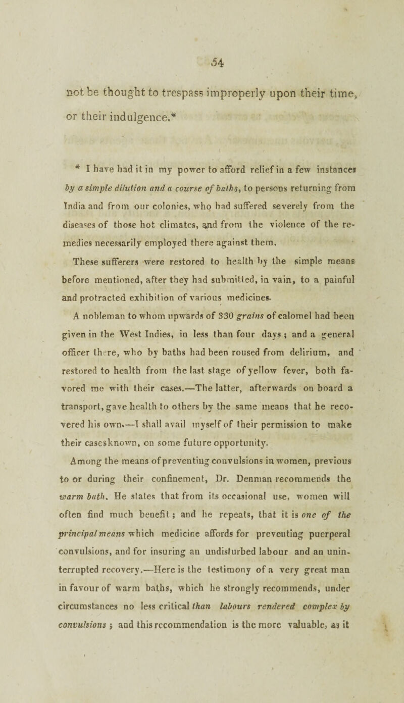 34 not be thought to trespass improperly upon their time, or their indulgence.* * I have had it in my power to afford reliefinafew instance* hy a simple dilution and a course of baths, to persons returning from India and from our colonies, who had suffered severely from the diseases of those hot climates, and from the violence of the re¬ medies necessarily employed there against them. These sufferers were restored to health 1>y the simple means before mentioned, after they had submitted, in vain, to a painful and protracted exhibition of various medicines. A nobleman to whom npw’ards of 330 grains of calomel had been given in the West Indies, in less than four days; and a general officer there, who by baths had been roused from delirium, and restored to health from the last stage of yellow fever, both fa¬ vored me with their cases.—The latter, afterwards on board a transport, gave health to others by the same means that he reco¬ vered his own.—I shall avail myself of their permission to make their casesknown, on some future opportunity. Among the means of preventing convulsions in women, previous to or during their confinement. Dr. Denman recommends the warm bath. He slates that from its occasional u.se, women will often find much benefit; and he repeats, that it is one of the principal means vihich medicine afifords for preventing puerperal convulsions, and for insuring an undisturbed labour and an unin- terrupted recovery.—Here is the testimony of a very great man in favour of warm baths, which he strongly recommends, under circumstances no less critical than labours rendered complex by convulsions i and this recommendation is the more valuable, as it
