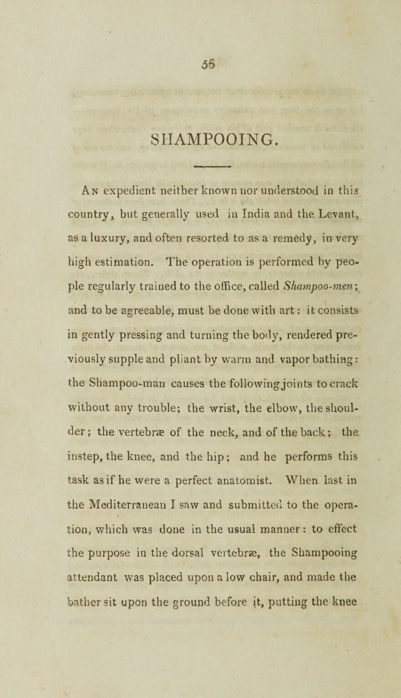 SHAMPOOING. An expedient neither known nor understood in this country, but generally used in India and the Levant, as a luxury, and often resorted to as a remedy, in very high estimation. The operation is performed by peo¬ ple regularly trained to the office, called Shampoo-men and to be agreeable, must be done with art: it consists in gently pressing and turning the body, rendered pre¬ viously supple and pliant by warm and vapor bathing: the Shampoo-man causes the following joints to crack without any trouble; the wrist, the elbow, the shoul¬ der; the vertebrie of the neck, and of the back; the instep, the knee, and the hip; and he performs this task as if he were a perfect anatomist. When last in the Mediterranean I saw and submitted to the opera- tion, which was done in the usual manner: to effect the purpose in the dorsal vertebrae, the Shampooing attendant was placed upon a low chair, and made the bather sit upon the ground before it, putting the knee