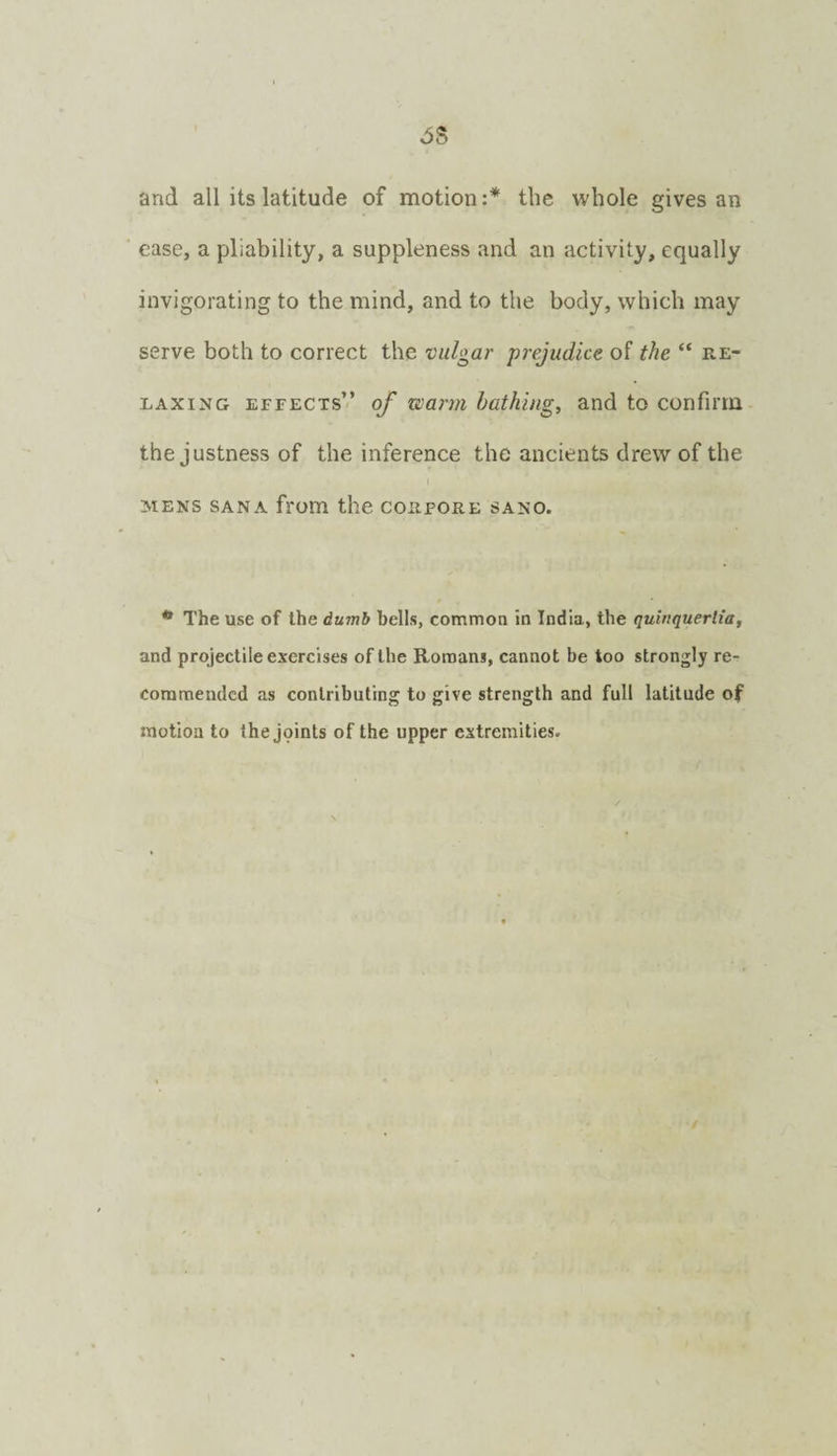 and all its latitude of motion:* the whole gives an ease, a pliability, a suppleness and an activity, equally invigorating to the mind, and to the body, which may serve both to correct the vulgar prejudice of the “ re¬ laxing effects” of warm bathing, and to confirm the justness of the inference the ancients drew of the MENS SANA fl'Om the COIIFORE SANO. * The use of the dumb hells, common in India, the quinquerlia, and projectile exercises of the Romans, cannot be too strongly re¬ commended as contributing to give strength and full latitude of motion to the jpints of the upper extremities.