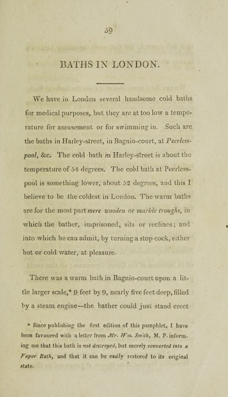 ^9 33ATHS IN LONDON. We have in London several handsome cold baths for medical purposes, but they are at too low a tempe¬ rature for amusement or for swimming in. Such are the baths in Harley-street, in Bagnio-court, at Peerless- pool, &c. The cold -bath m Harley-street is about the temperature of 54 degrees. The cold bath at Peerless- pool is something lower, about 52 degrees, and this I believe to be the coldest in London. I’liew^arm baths are for the most part wm zieooden or marble troughs, in which the bather, imprisoned, sits or reclines; and into which he can admit, by turning a stop cock, either hot or cold water, at pleasure. There was a warm bath in Bagnio-court upon a lit¬ tle larger scale,* 9 feet by 9, nearly five feet deep, filled by a steam engine—the bather could just stand erect * Since publishing the first edition of this pamphlet, I have been favoured with a letter from Mr. JVm. Srmlh, M. P. inform¬ ing me that this bath is not destrot/ed, but merely converted into a Fa^or Bath, and that it can be easily restored to its original state.