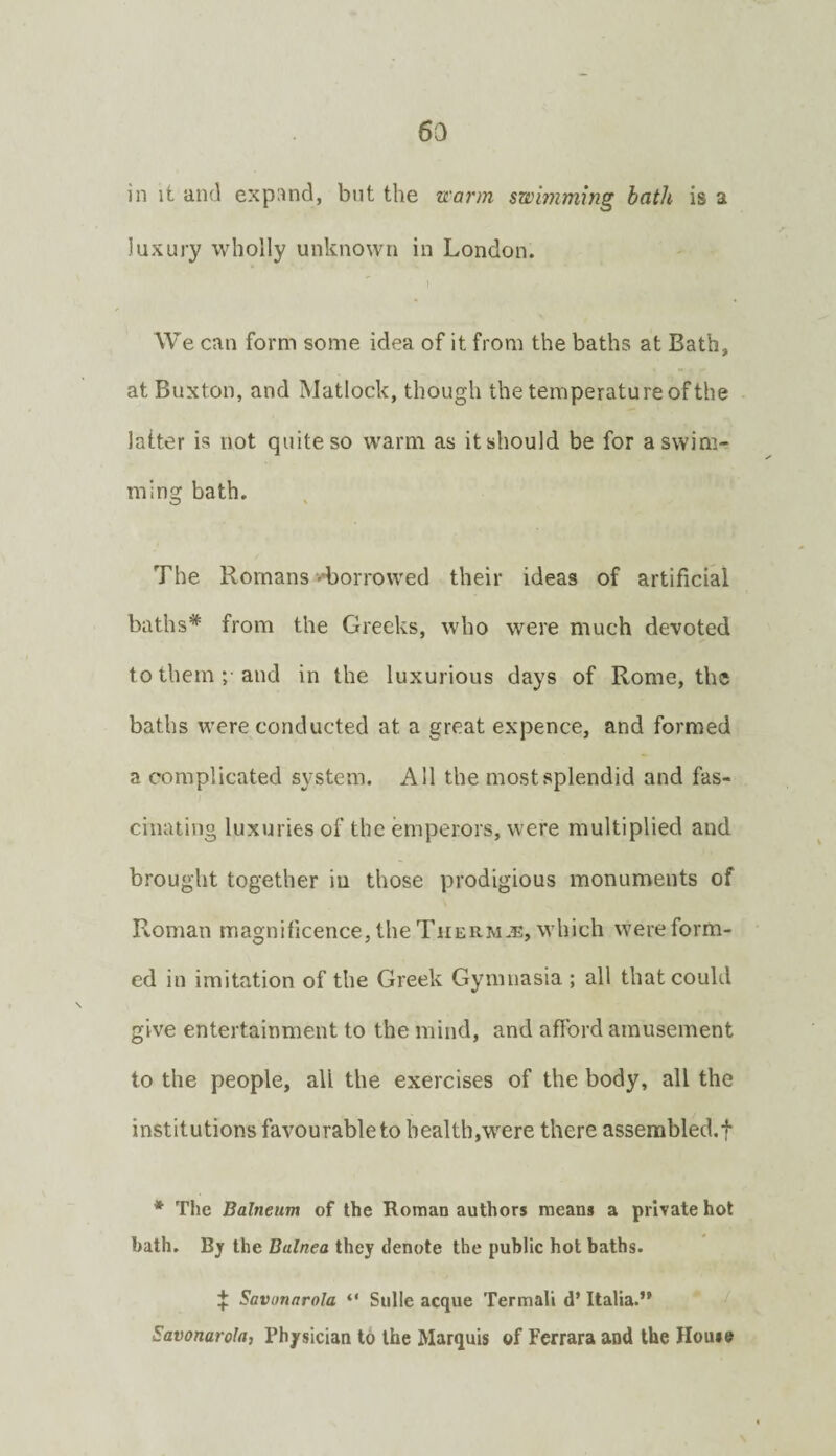 6a in it and expi^nd, but the tcarm swimming hath is a luxury wholly unknown in London. We can form some idea of it from the baths at Bath, at Buxton, and Matlock, though the temperature of the latter is not quite so warm as it should be for a swim¬ ming bath. The Romans -diorrowed their ideas of artificial baths* from the Greeks, who were much devoted to them ;• and in the luxurious days of Rome, the baths were conducted at a great expence, and formed a complicated system. All the most splendid and fas¬ cinating luxuries of the emperors, were multiplied and brought together iu those prodigious monuments of Roman magnificence, the Thermae, which were form¬ ed in imitation of the Greek Gymnasia ; all that could give entertainment to the mind, and afford amusement to the people, all the exercises of the body, all the institutions favourable to health,were there assembled.! * The Balneum of the Roman authors means a private hot bath. Bj the Balnea they denote the public hot baths. ! Savonarola “ Sulle acque Termali d’ Italia.” Savonarola, Physician to the Marquis of Ferrara and the House