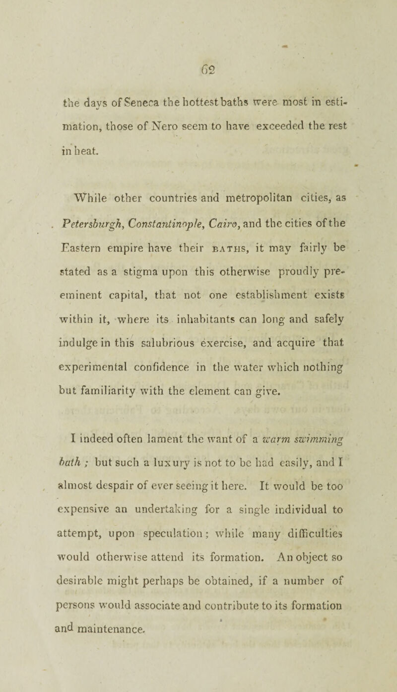 the davs of Seneca the hottest baths were most in esti- «/ mation, those of Nero seem to have exceeded the rest in heat. While other countries and metropolitan cities, as Petersburgh, Constantinople, Cairo, and the cities of the Eastern empire have their baths, it may fairly be stated as a stigma upon this otherwise proudly pre¬ eminent capital, that not one establishment exists within it, where its inhabitants can long and safely indulge in this salubrious exercise, and acquire that experimental confidence in the water which nothing but familiarity with the element can give. I indeed often lament the want of a rearm swimming hath ; but such a luxury is not to be had easily, and I almost despair of ever seeing it here. It would be too expensive an undertaking for a single individual to attempt, upon speculation; while many difficulties would otherwise attend its formation. An object so desirable might perhaps be obtained, if a number of persons would associate and contribute to its formation I and maintenance.