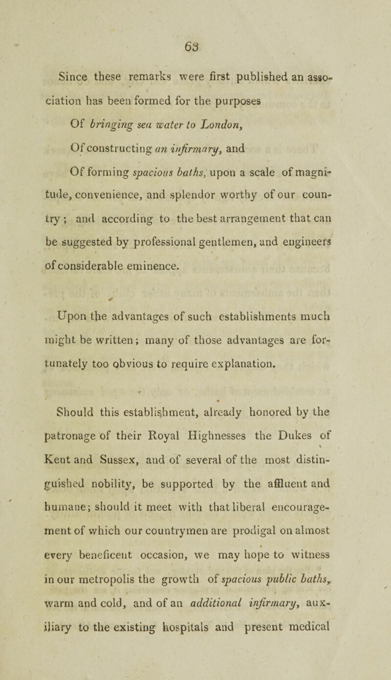 Since these remarks were first published an asso¬ ciation lias been formed for the purposes Of bringmg sea water to Ijondon, Of constructing infirmary, and Of forming spacious baths, upon a scale of magni¬ tude, convenience, and splendor worthy of our coun¬ try; and according to the best arrangement that can be suggested by professional gentlemen, and engineers of considerable eminence. Upon the advantages of such establishments much might be written; many of those advantages are for¬ tunately too obvious to require explanation. • Should this establisdiment, already honored by the patronage of their Royal Highnesses the Dukes of V Kent and Sussex, and of several of the most distin¬ guished nobility, be supported by the affluent and humane; should it meet with that liberal encourage¬ ment of which our countrymen are prodigal on almost every beneficent occasion, we may hope to witness in our metropolis the growth of spacious public baths,. warm and cold, and of an additional infirmary, aux¬ iliary to the existing hospitals and present medical