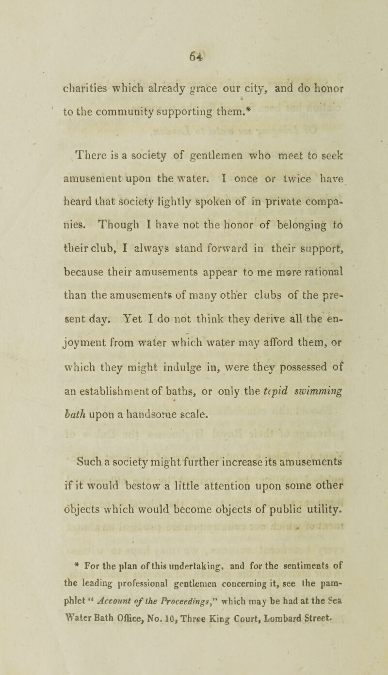 charities which already grace our city, and do honor i to the community supporting them.* There is a society of gentlemen who meet to seek amusement upon the water. I once or twice have heard that society lightly spoken of in private compa¬ nies. Though I have not the honor of belonging to their club, I always stand forward in their support, because their amusements appear to me more rational than the amusements of many other clubs of the pre¬ sent day. Yet I do not think they derive all the en¬ joyment from water which water may afford them, or which they might indulge in, were they possessed of an establishment of baths, or only the tepid swimming bath upon a handsome scale. Such a society might further increase its amusements if it would bestow a little attention upon some other objects which would become objects of public utility. * For the plan of this undertaking, and for the sentiments of the leading professional gentlemen concerning it, see the pam¬ phlet “ Account of the Proceedings,” which may be had at the Sea Water Bath Office, No. 10, Three King Court, Lombard Street.