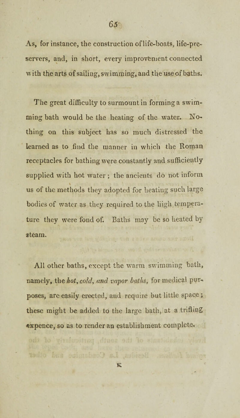 65- As, for instance, the construction of life-boats, life-pre¬ servers, and, in short, every improvfenient connected with the arts of sailing, swimming, and the use of baths. The great difficulty to surmount in forming a swim¬ ming bath would be the heating of the water. No¬ thing on this subject has so much distressed the learned as to find the manner in which the Rornan receptacles for bathing were constantly and sufficiently supplied with hot water ; the ancients do not inform us of the methods they adopted for heating such large bodies of water as they required to the high tempera¬ ture they were fond of. Baths may be so heated by steam. All other baths, except the warm swdmming bath, namely, the kot^ cold, and vapor baths, for medical pur¬ poses, are easily erected, and require but little space ; these might be added to the large bath, at a trifling <?xpence, so as to render an establishment complete. K