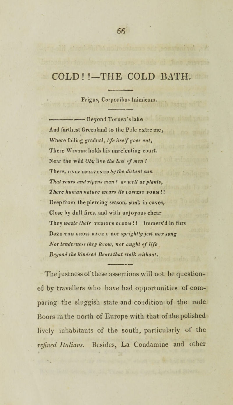 COLD ! !—TflE COLD BATH. ' Frigus, Corporibus Iniraicmri. ———— — Beyond Tornea’slake And farthest Greenland to the Pole extreme, Where failing gradual, Ife ilse’f ^oes out. There Winter holds his unrelenting court. Near the wild Oby live the last if men ! There, half enlivened /Ae distant sun That rears and ripens man ! as well as plants. There human nature wears Us lowest form !! Deep from the piercing season, sunk in caves. Close by dull fires, and with unjoyous chear They waste their tedious gloom ! Immers’d in furs Doze the gross race ; nor sprightly jest nor song Nor tenderness they know, nor aught of life Beyond the kindred Bears that stalk without. The justness of these assertions will not be question¬ ed by travellers who have had opportunities of com¬ paring the sluggish state and condition of the rude Boors in the north of Europe with that of the polished lively inhabitants of the south, particularly of the refined Italians. Besides, La Condamine and other