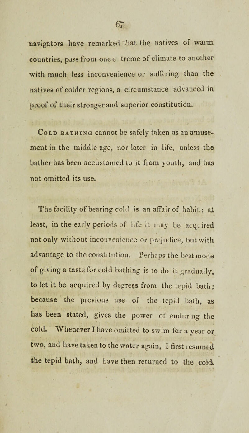 navigators have remarked that the natives of warm countries, pass from onee treme of climate to another with much less inconvenience or suffering than the natives of colder regions, a circumstance advanced in proof of their stronger and superior constitution. Cold bathing cannot be safely taken as an amuse¬ ment in the middle age, nor later in life, unless the bather has been accustomed to it from youth, and has not omitted its use. The facility of bearing cold is an affair of habit; at least, in the early periods of life it may be acquired not only without inconvenience or ])rejudice, but with advantage to the constitution. Perhaps the best mode of giving a taste for cold bathing is to do it gradually, to let it be acquired by degrees from the tepid bath; because the previous use of the tepid bath, as has been stated, gives the pow'er of enduring the cold. Whenever I have omitted to swim for u year or two, and have taken to the water again, I first resumed the tepid bath, and have then returned to the cold.