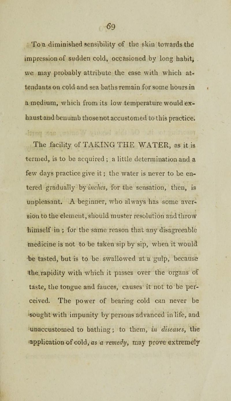 To a diminished sensibility of the skin towards the impression of sudden cold, occasioned by long habit, vve may probably attribute the ease with which at¬ tendants on cold and sea baths remain for some hours in a medium, which from its low temperature would ex¬ haust and benumb those not accustomed to this practice. The facility of TAKING THE WATER, as it is termed, is to be acquired ; a little determination and a few days practice give it; the water is never to be en¬ tered gradually hy inches, for the sensation, then, is unpleasant. A beginner, who always has some aver¬ sion to the element, should muster resolution and throw himself in ; for the same reason that any disagreeable medicine is not to be taken sip by sip, when it would be tasted, but is to be swallow’^ed at'u gulp, because the.rapidity with which it passes over the organs of taste, the tongue and fauces, causes* it not to‘be per¬ ceived. The power of bearing cold can never be 'Sought with impunity by persons advanced in life, and unaccustomed to bathing; to them, in diseases, the application of cold, «s a remedy, may prove extremely