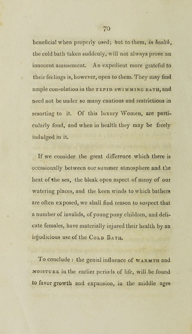 beneficial when properly used; but to them, in healthy the cold bath taken suddenly, will not always prove an innocent amusement. An expedient more grateful to their feelings is, however, open to them. They may find ample consolation in the tepid swimming bath, and need not be under so many cautions and restrictions in resorting to it. Of this luxury Women, are parti¬ cularly fond, and when in health they may be freely indulged in it. If we consider the great difference which there is occasionally between our summer atmosphere and tie heat of the sea, the bleak open aspect of many of our w'atering places, and the keen winds to which bathers are often exposed, we shall find reason to suspect that a number of invalids, of young puny children, and deli¬ cate females, have materially injured their health by an injudicious use of the Cold Bath. To conclude : the genial influence of warmth and MOISTURE in the earlier periods of life, will be found to favor growth and expansion, in the middle ages