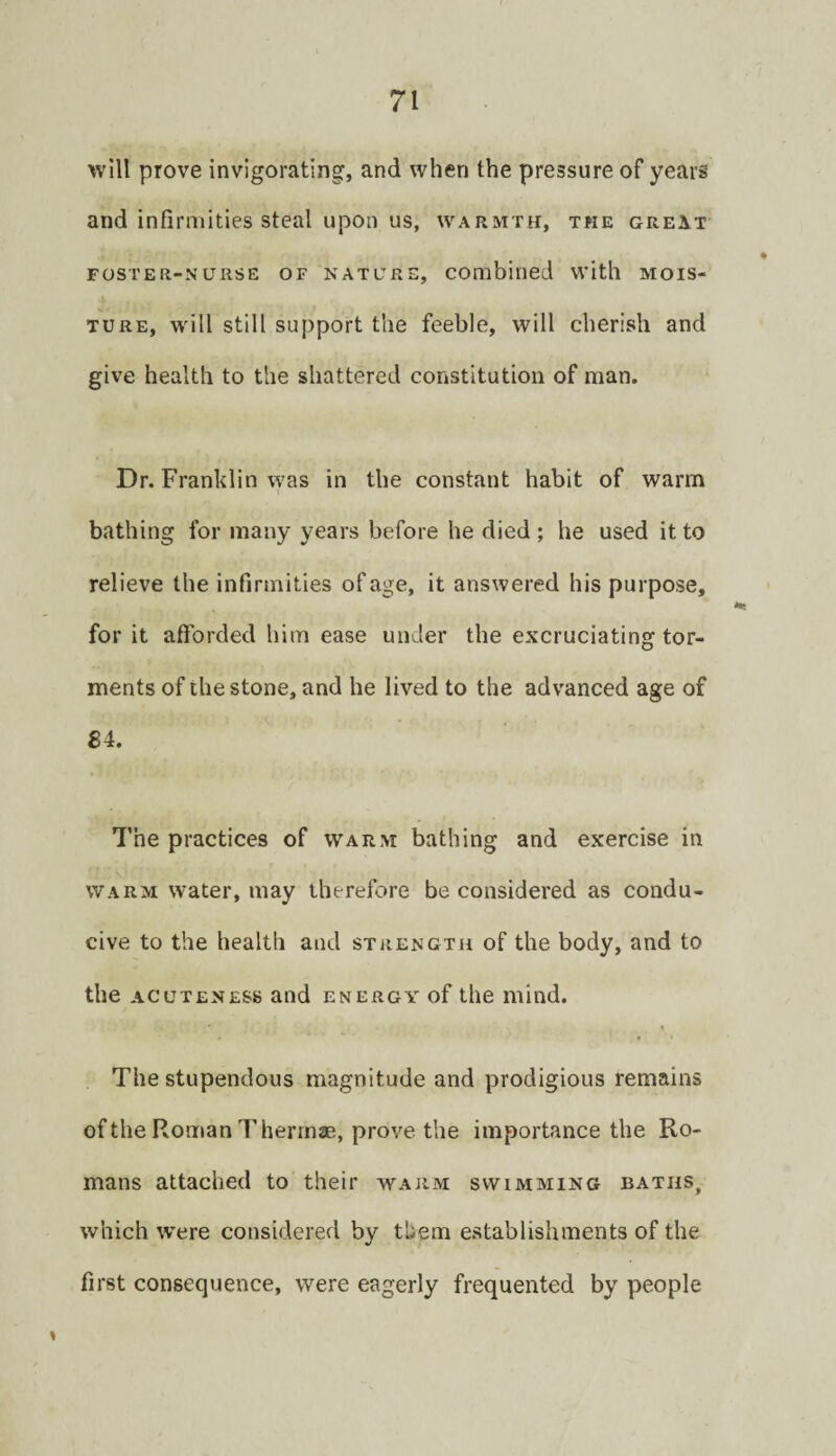 will prove invigorating, and when the pressure of years and infirmities steal upon us, warmth, the great FOSTER-NURSE OF NATURE, Combined with MOIS¬ TURE, will still support the feeble, will cherish and give health to the shattered constitution of man. Dr. Franklin was in the constant habit of warm bathing for many years before he died ; he used it to relieve the infirmities of age, it answered his purpose, for it afforded him ease under the excruciating tor¬ ments of the stone, and he lived to the advanced age of £4. 7’he practices of warm bathing and exercise in WARM water, may therefore be considered as condu¬ cive to the health and strength of the body, and to the ACUTENESS and energy of the mind. The stupendous magnitude and prodigious remains of the Roman Thermae, prove the importance the Ro¬ mans attached to their warm swimming baths, which w’ere considered by them establishments of the first consequence, were eagerly frequented by people