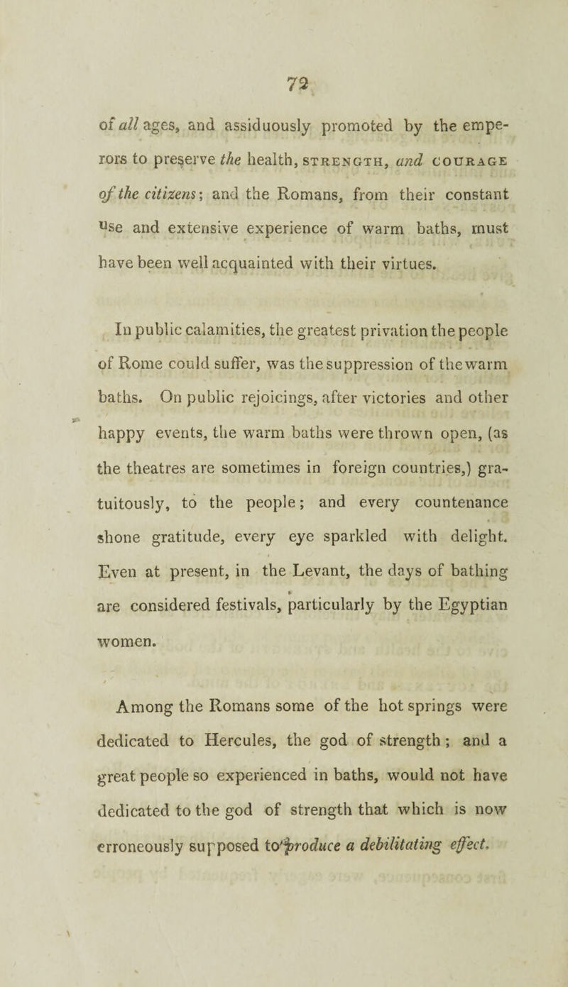 of a//ages, and assiduously promoted by the empe¬ rors to preserve the health, strength, and courage of the citizensand the Romans, from their constant Use and extensive experience of warm baths, must have been well acquainted with their virtues. In public calamities, the greatest privation the people of Rome could suffer, was the suppression of the warm baths. On public rejoicings, after victories and other happy events, the warm baths were thrown open, (as the theatres are sometimes in foreign countries,) gra¬ tuitously, to the people; and every countenance shone gratitude, every eye sparkled with delight. Even at present, in the Levant, the days of bathing * are considered festivals, particularly by the Egyptian women. Among the Romans some of the hot springs were dedicated to Hercules, the god of strength ; and a great people so experienced in baths, would not have dedicated to the god of strength that which is now erroneously supposed icy^roduce a debilitating effect. \