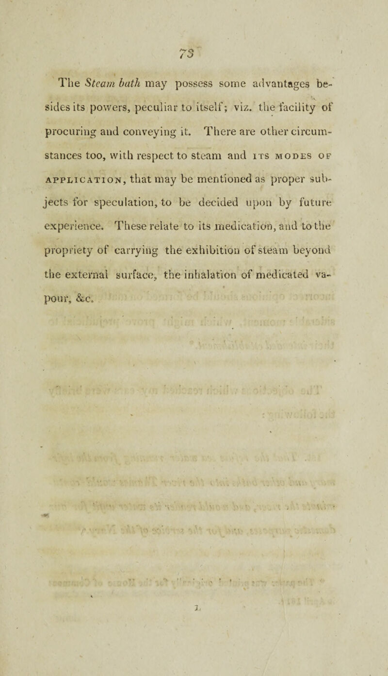 The Steam bath may possess some advantages be- *.v. sides its powers, peculiar to itself; viz. the facility of procuring and conveying it. There are other circum¬ stances too, with respect to steam and its modes of APPLICATION, that may be mentioned as proper sub¬ jects for speculation, to be decided upon by future experience. These relate to its medication, and to the propriety of carrying the exhibition of steam beyond the external surface, the inhalation of medicated va- pour, &c. 3