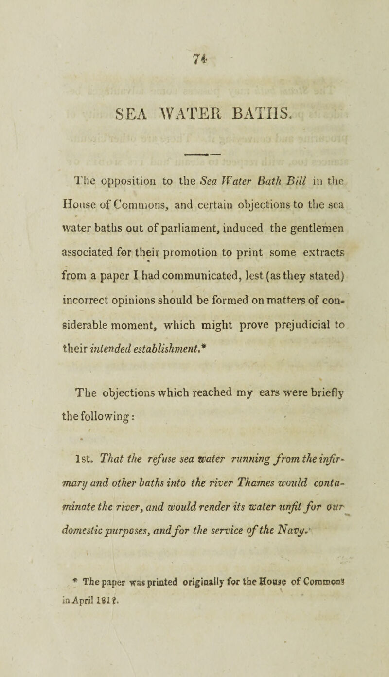 SEA WATER BATHS. The opposition to the Sea Water Bath Bill in tlic House of Commons, and certain objections to the sea water baths out of parliament, induced the gentlemen associated for their promotion to print some extracts from a paper I had communicated, lest (as they stated) f incorrect opinions should be formed on matters of con¬ siderable moment, which might prove prejudicial to their intended establishment* The objections which reached my ears were briefly the following: * 1st. That the ref use sea water running from the injir^ mary and other baths into the river Thames would conta~ minate the river^ and would render its water unfit for our domestic purposes, and for the service of the Navp.' \ * The paper was priated origiaally for the Hoase of Common? in April 161'2.