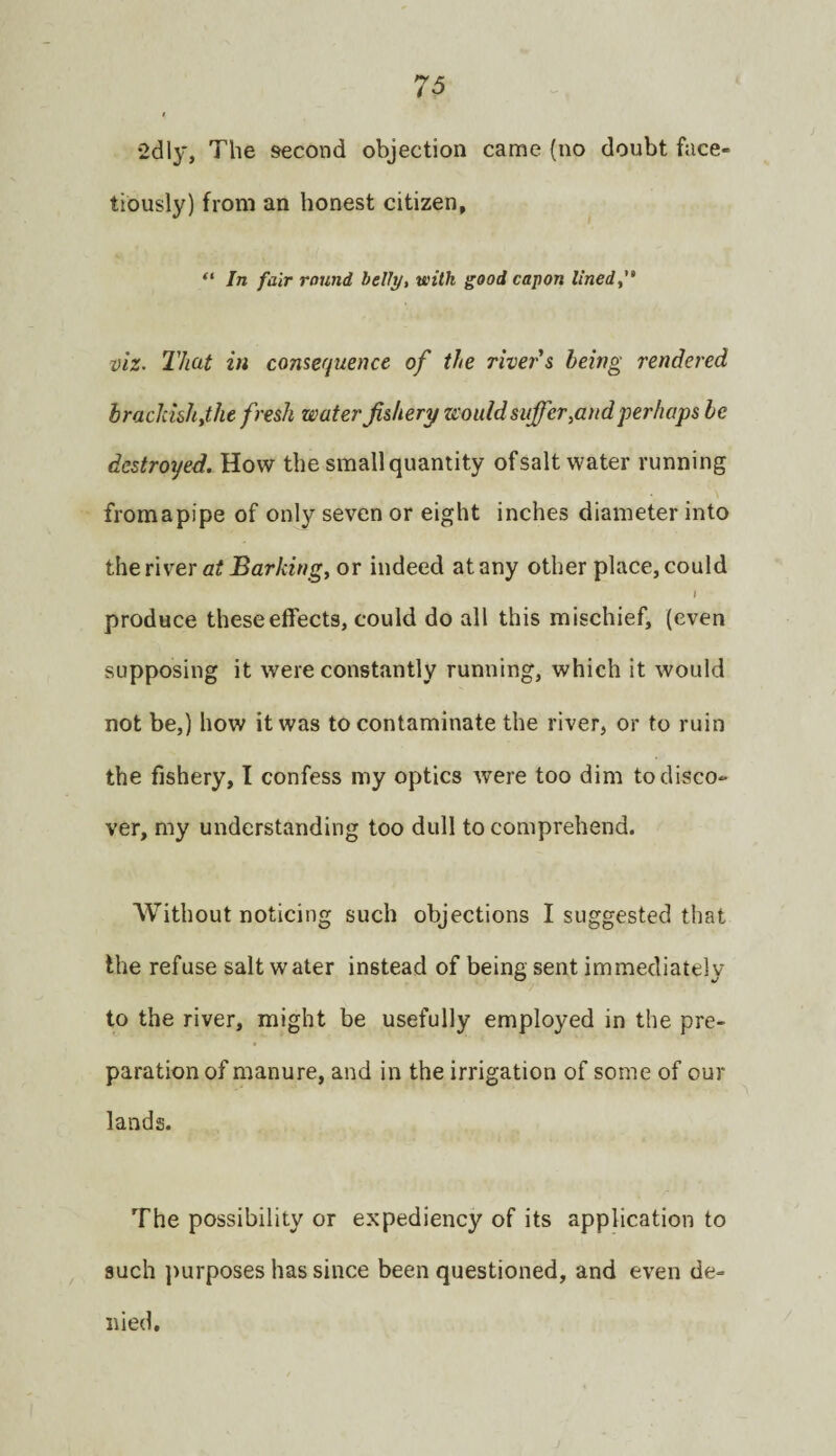 •2clly, The second objection came (no doubt face¬ tiously) from an honest citizen, “ In fair round helly, with good capon lined, viz. That in consequence of the river's being rendered brackishythe fresh wafer fishery would suffer,and perhaps be destroyed. How the small quantity of salt water running fromapipe of only seven or eight inches diameter into the river or indeed at any other place, could I produce these effects, could do all this mischief, (even supposing it were constantly running, which it would not be,) how it was to contaminate the river, or to ruin the fishery, I confess my optics were too dim to disco¬ ver, my understanding too dull to comprehend. AVithout noticing such objections I suggested that the refuse saltwater instead of being sent immediately to the river, might be usefully employed in the pre¬ paration of manure, and in the irrigation of some of our lands. The possibility or expediency of its application to such ])urposes has since been questioned, and even de¬ nied.
