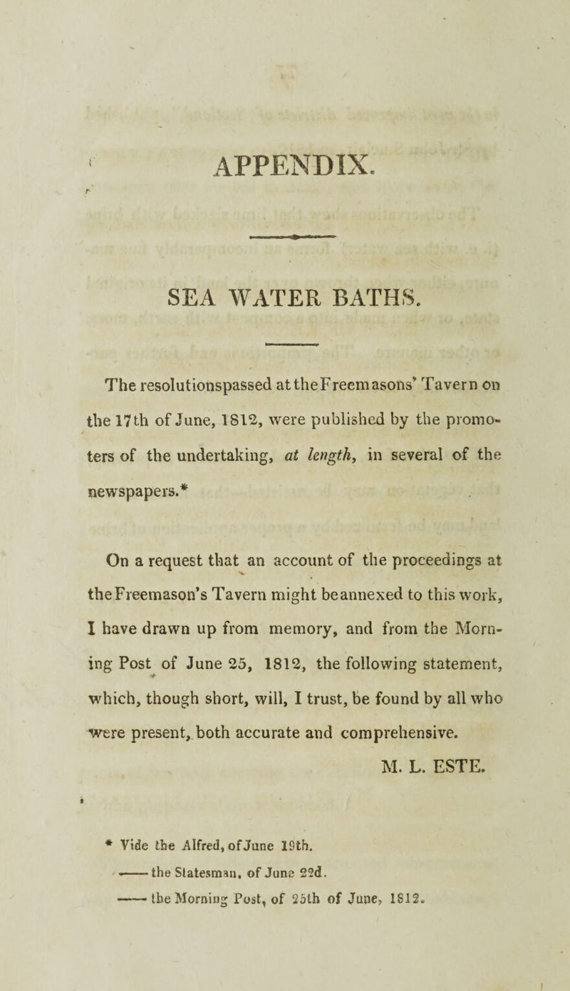 APPENDIX. r SEA WATER BATHS. The resolutionspassed at the Freemasons’ Tavern on the 17 th of June, 1812, were published by the promo¬ ters of the undertaking, at lengthy in several of the newspapers.* On a request that an account of the proceedings at the Freemason’s Tavern might beannexed to this work, I have drawn up from memory, and from the Morn¬ ing Post of June 25, 1812, the following statement, ■4‘ which, though short, will, I trust, be found by all who were present, both accurate and comprehensive. M. L. ESTE. * Vide Ibe Alfred, of June 19th. --the Slatesmau, of June 22d. -the Morning Post, of 2jth of June, 1812.