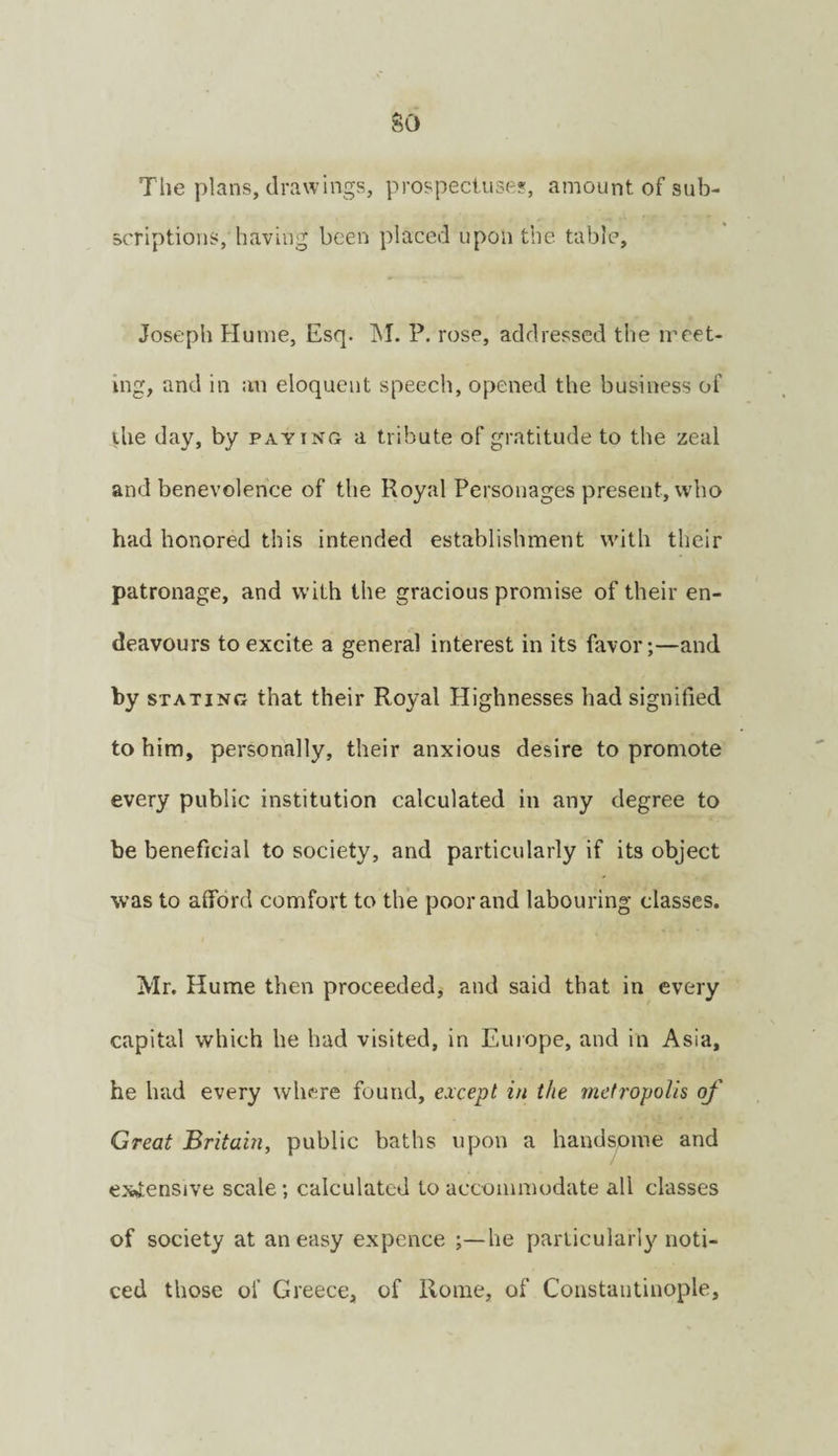 so The plans, drawings, prospect.use?, amount of sub¬ scriptions, having been placed upon the table, Joseph Hume, Esq. IM. P. rose, addressed the meet¬ ing, and in an eloquent speech, opened the business of ihe day, by paying a tribute of gratitude to the zeal and benevolence of the Royal Personages present, who had honored this intended establishment with their patronage, and with the gracious promise of their en¬ deavours to excite a general interest in its favor;—and by STATING that their Royal Highnesses had signified to him, personally, their anxious desire to promote every public institution calculated in any degree to be beneficial to society, and particularly if its object was to afford comfort to the poor and labouring classes. Mr. Hume then proceeded^ and said that in every capital which he had visited, in Europe, and in Asia, he had every where found, except in the metropolis of Great Britain, public baths upon a handsome and expensive scale; calculated to accommodate all classes of society at an easy expence ;—he particularly noti¬ ced those of Greece, of Rome, of Constantinople,