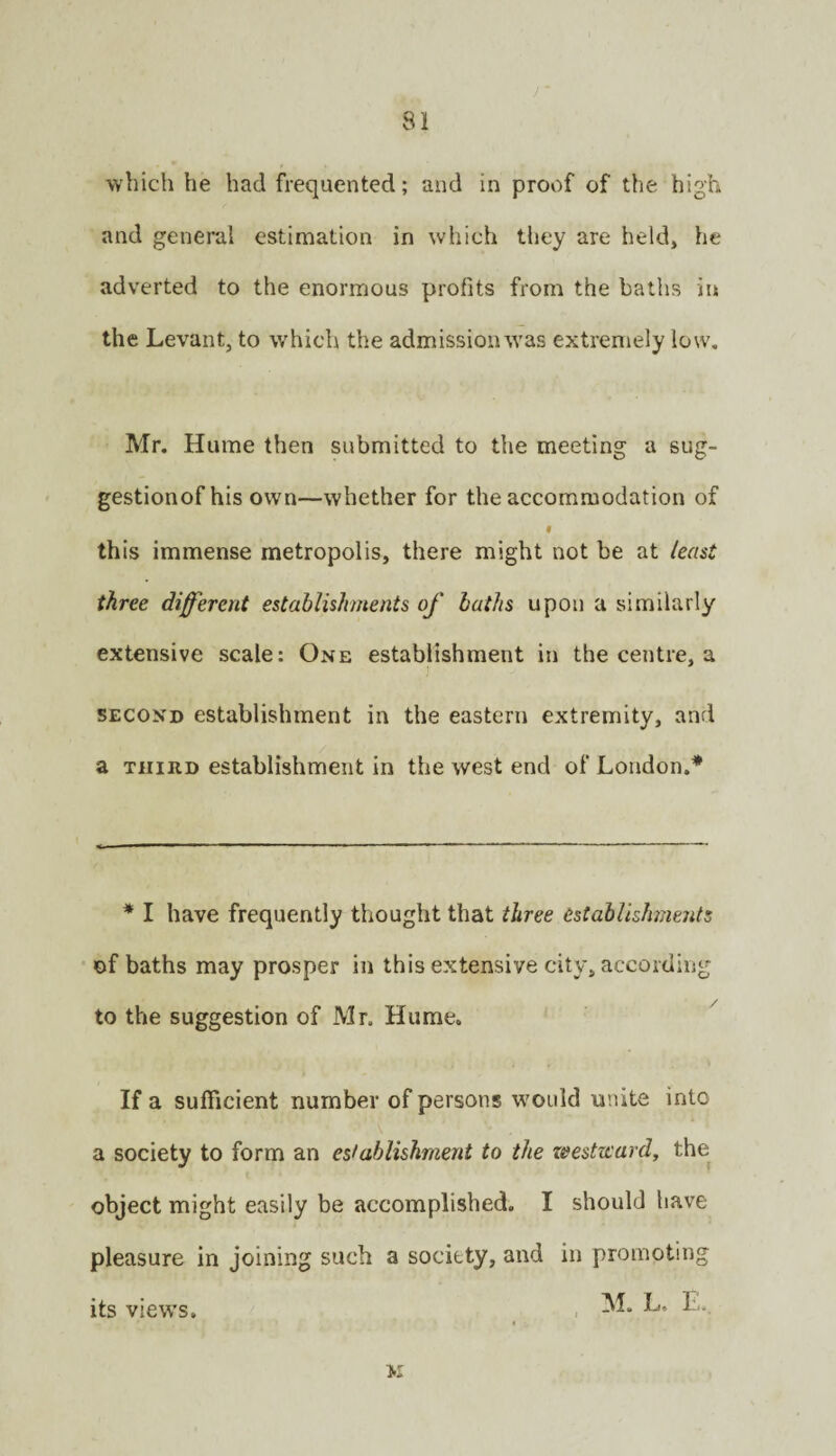 which he had frequented; and in prov:)f of the high and general estimation in which they are held, he adverted to the enormous profits from the baths in the Levant, to which the admissionw’as extremely low, Mr. Hume then submitted to the meeting a sug- gestionof his own—whether for the accommodation of t this immense metropolis, there might not be at least three different establishments of baths upon a similarly extensive scale: One establishment in the centre, a SECOND establishment in the eastern extremity, and a THIRD establishment in the west end of London.* * I have frequently thought that three establishments of baths may prosper in this extensive city, according to the suggestion of Mr. Hume. If a sufficient number of persons would unite into \ a society to form an establishment to the zeestward, the object might easily be accomplished. I should have pleasure in joining such a society, and in promoting , M. L. E. its views.