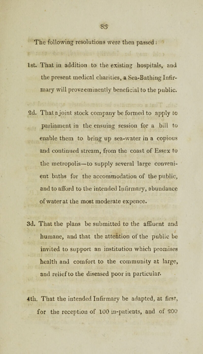 The following resolutions were then passed : 1st. That in addition to the existing hospitals, and the present medical charities, a Sea-Bathing Infir¬ mary will proveeminently beneficial to the public. 2d. That a joint stock company be formed to apply to parliament in the ensuing session for a bill to enable them to bring up sea-water in a copious and continued stream, from the coast of Essex to the metropolis—to supply several large conveni¬ ent baths for the accommodation of the public, and to afford to the intended Infirmary, abundance of water at the most moderate expence. 3d. That the plans be submitted to the affluent and humane, and that the attention of the public be invited to support an institution which promises health and comfort to the community at large, and relief to the diseased poor in particular. 4th. That the intended Infirmary be adapted, at first, for the reception of 100 in-patients, and of 200
