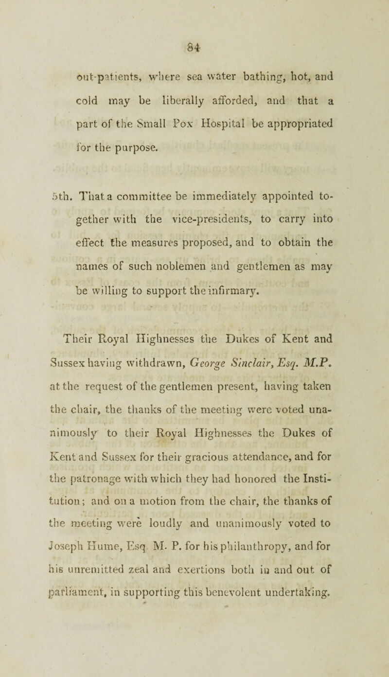 out-patients, where sea water bathing, hot, and cold may be liberally afforded, and that a part of the Small Po.v Hospital be appropriated for the purpose. 5th. That a committee be immediately appointed to¬ gether with the vice-presidents, to carry into effect the measures proposed, and to obtain the names of such noblemen and gentlemen as may be willing to support the infirmary. Their Royal Highnesses the Dukes of Kent and Sussex having withdrawn, George Sinclair, Esq. M.P. at the request of the gentlemen present, having taken the chair, the thanks of the meeting were voted una¬ nimously to their Royal Highnesses the Dukes of Kent and Sussex for their gracious attendance, and for the patronage with which they had honored the Insti¬ tution; and on a motion from the chair, the thanks of the meeting were loudly and unanimously voted to Joseph Hume, Esq M- P. for his philanthropy, and for his unremitted zeal and exertions both iu and out of parliament, in supporting this benevolent undertaking.