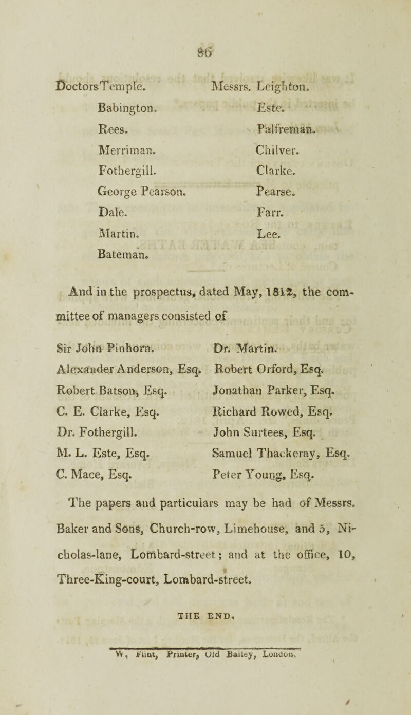 Doctors Temple. IMessrs. Leighton. Babington. Este. - • Rees. Palfrernan. Merritnan. Chilver. Fothergill. Clarke. George Pearson. Pearse. Dale. Farr. ]Martin. Lee. Bateman. And in the prospectus, dated May, the com¬ mittee of managers consisted of Sir John Pinhom. Alexander Anderson, Esq, Robert Batson, Esq. C. E. Clarke, Esq. Dr. Fothergill. M. L. Este, Esq. C. Mace, Esq. Dr. Martin. Robert Orford, Esq. Jonathan Parker, Esq. Richard Rowed, Esq. John Surtees, Esq. Samuel Thackeray, Esq. Peter Yourig, Esq, The papers and particulars may be had of Messrs. Baker and Sons, Church-row, Limehouse, and 5, Ni- cholas-lane. Lombard-street; and at the office, 10, t Three-King-court, Lombard-street. THE END, W, jTiint, Printer, Old £aitey, London,