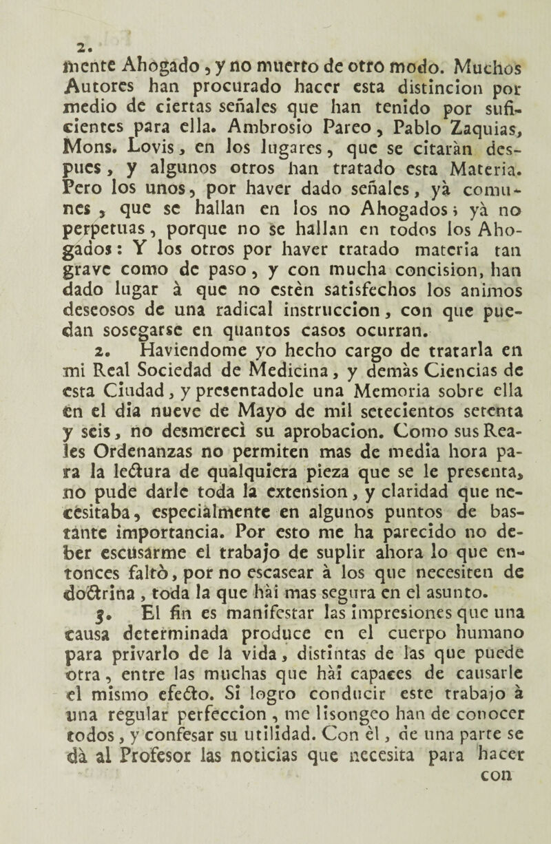 fticntc Ahogado , y no muerto de otro modo. Muchos Autores han procurado hacer esta distinción por medio de ciertas señales que han tenido por sufi¬ cientes para ella. Ambrosio Pareo, Pablo Zaquias, Mons. Lovis, en los lugares, que se citarán des¬ pués , y algunos otros han tratado esta Materia. Pero los unos, por haver dado señales, ya comu¬ nes , que se hallan en los no Ahogados i ya no perpetuas, porque no se hallan en todos los Aho¬ gados : Y los otros por haver tratado materia tan grave como de paso, y con mucha concisión, han dado lugar á que no estén satisfechos los ánimos deseosos de una radical instrucción, con que pue¬ dan sosegarse en quantos casos ocurran. 2. Haviendome yo hecho cargo de tratarla en mi Real Sociedad de Medicina, y demás Ciencias de esta Ciudad, y presentadole una Memoria sobre ella én el dia nueve de Mayo de mil setecientos setenta y seis, no desmerecí su aprobación. Como sus Rea¬ les Ordenanzas no permiten mas de media hora pa¬ ra la le&ura de qualquiera pieza que se le presenta, no pude darle toda la extensión, y claridad que ne¬ cesitaba, especialmente en algunos puntos de bas¬ tante importancia. Por esto me ha parecido no de¬ ber escüsarme el trabajo de suplir ahora lo que en¬ tonces faltó, por no escasear á los que necesiten de do&rina , toda la que hái mas segura en el asunto. j. El fin es manifestar las impresiones que una causa determinada produce en el cuerpo humano para privarlo de la vida, distintas de las que puede otra, entre las muchas que hái capaces de causarle el mismo efeóto. Si logro conducir este trabajo á una regular perfección , me lisongeo han de conocer todos, y confesar su utilidad. Con él, de una parte se da al Profesor las noticias que necesita para hacer con