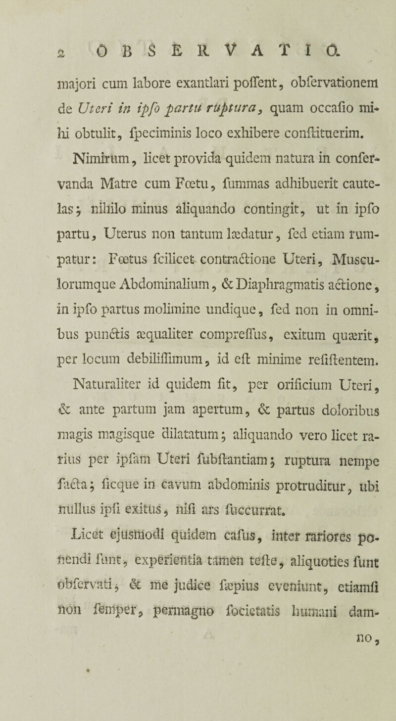 majori cum labore exantlari pollent, obfervationem de Uteri in ipfo partu ruptura, quam occafio mi* hi obtulit, fpeciminis loco exhibere conilituerim. Nimirum, licet provida quidem natura in confer* vanda Matre cum Foetu, fummas adhibuerit caute¬ las; nihilo minus aliquando contingit, ut in ipfo partu. Uterus non tantum hedatur, fed etiam rum¬ patur: Foetus fcilicet contractione Uteri, Muscu¬ lorumque Abdominalium, & Diaphragmatis actione, in ipfo partus molimine undique, fed non in omni¬ bus punctis aequaliter compreflus, exitum quaerit, per locum debiliffimum, id eft minime refiftentem. Naturaliter id quidem fit, per orificium Uteri, & ante partum jam apertum, & partus doloribus magis magisque dilatatum; aliquando vero licet ra¬ rius per ipfam Uteri fubftantiam; ruptura nempe facta; ficque in cavum abdominis protruditur , ubi nullus ipfi exitus, nifi ars fuccurrat. Licet ejusmodi quidem cafus, inter rariores po¬ nendi funt, experientia tamen tefte, aliquoties funt dbfervatij & me judice fiepius eveniunt, etiamll non fenlper, permagno foderatis humani dam¬ no.