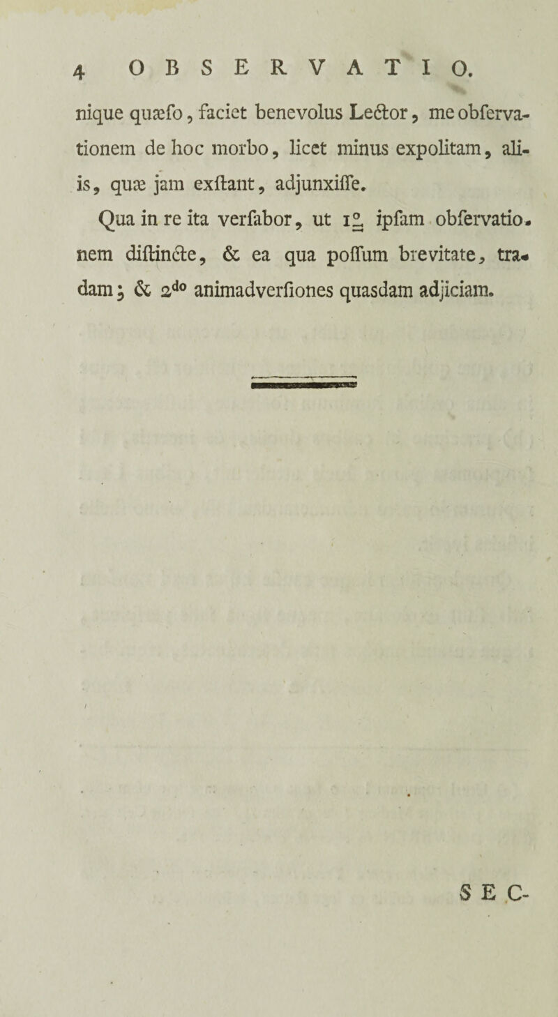 nique quaefo, faciet benevolus Le6lor, meobferva- tionem de hoc morbo, licet minus expolitam, ali¬ is , quce jam exftant, adjunxifle. Qua in re ita verfabor, ut i° ipfam obfervatio* nem diftin&e, & ea qua poflum brevitate, tra¬ dam ; & 2d0 animadverfiones quasdam adjiciam. S E C-