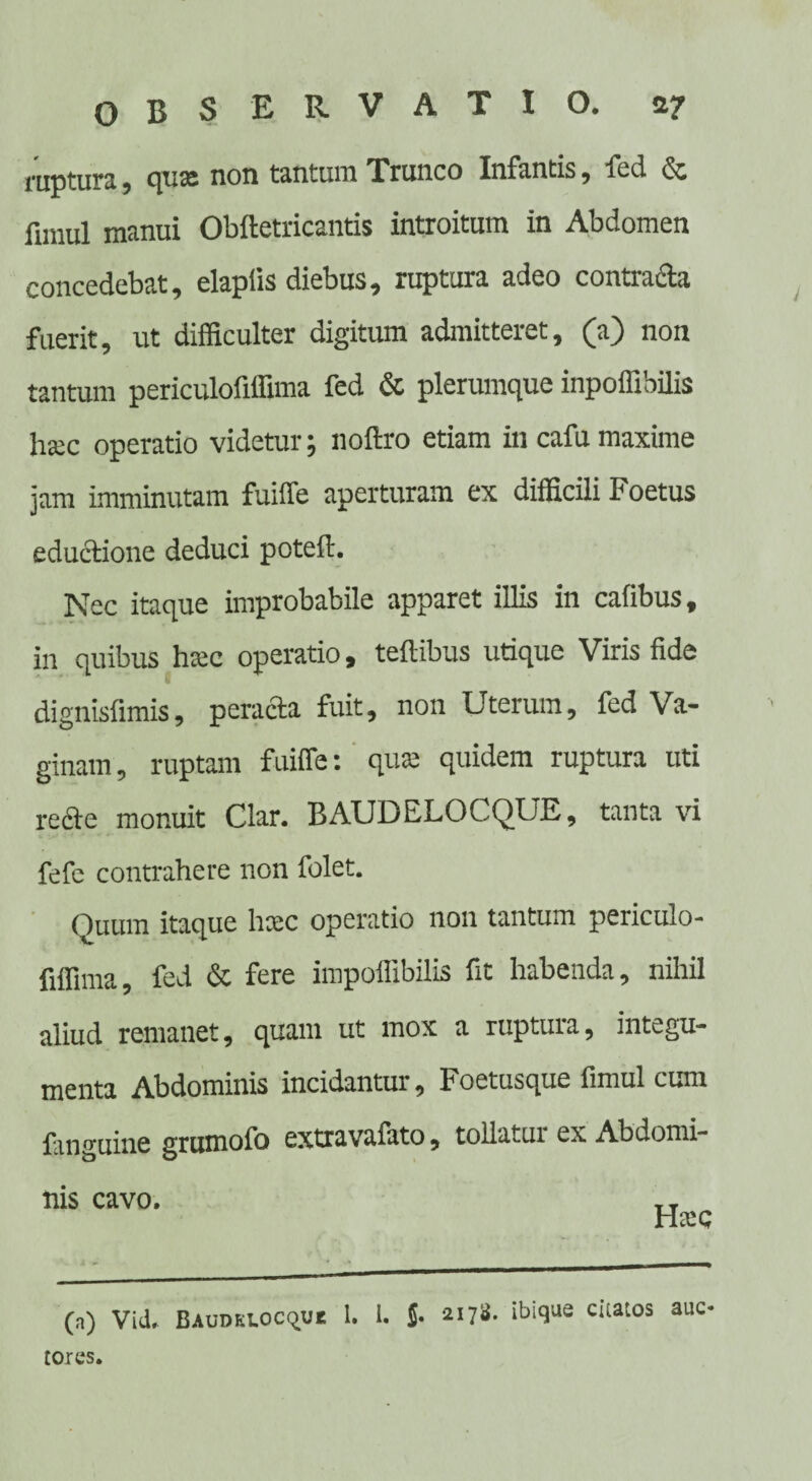 raptura , quas non tantum Trunco Infantis j fi-d de fimul manui Obftetricantis introitum in Abdomen concedebat, elapfis diebus, ruptura adeo contracta fuerit, ut difficulter digitum admitteret, (a) non tantum periculofiffima fed & plerumque inpoffibilis hatc operatio videtur; noftro etiam in cafu maxime jam imminutam fuiiTe aperturam ex difficili Foetus eductione deduci poteft. Nec itaque improbabile apparet illis in cafibus, in quibus htec operatio, teftibus utique Viris fide dignisfimis, peracta fuit, non Uterum, fed Va¬ ginam, ruptam fuiffe: quas quidem ruptura uti recte monuit Clar. BAUDELOCQUE, tanta vi fefe contrahere non folet. Quum itaque haec operatio non tantum periculo¬ fiffima, fed & fere impoffibilis fit habenda, nihil aliud remanet, quam ut mox a ruptura, integu¬ menta Abdominis incidantur, Koetusque fimul cum fanguine grumofo extra vafato, tollatur ex Abdomi¬ nis cavo. ,, (a) Vid. BAUDELOcque 1. 1. J. ^17». ibique citatos auc tores.