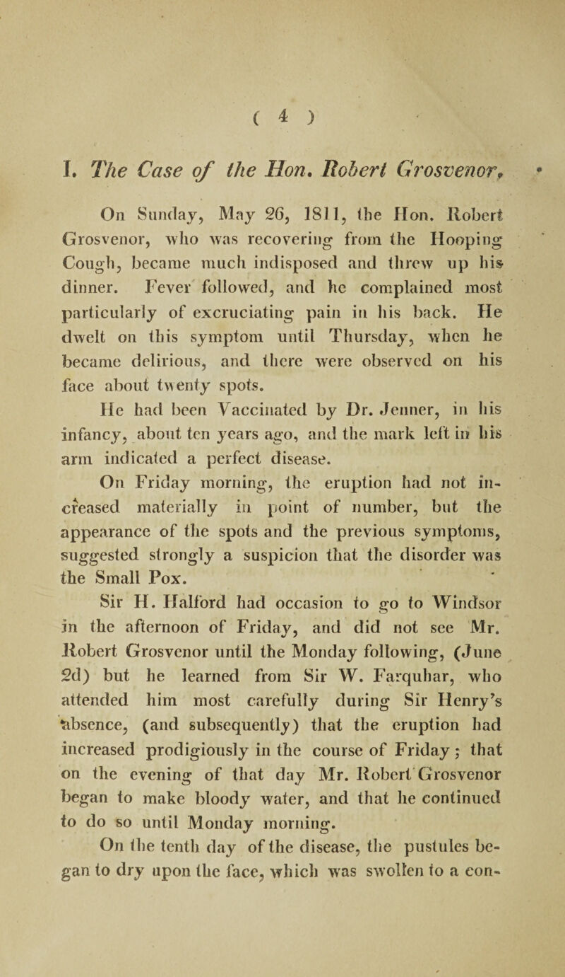 I, J^he Case of the Hon, Robert Grosvenor^ On Sunday, May 26, 18] 1, the Hon. Robert Grosvenor, who was recovering from the Hooping Cough, became much indisposed and threw up his dinner. Fever followed, and he complained most particularly of excruciating pain in his back. He dwelt on this symptom until Thursday, when he became delirious, and there were observed on his face about twenty spots. He had been Vaccinated by Dr. Jenner, in his infancy, about ten years ago, and the mark left in his arm indicated a perfect disease. On Friday morning, the eruption had not in¬ creased materially in point of number, but the appearance of the spots and the previous symptoms, suggested strongly a suspicion that the disorder was the Small Pox. Sir H. Halford had occasion to go to Windsor in the afternoon of Friday, and did not see Mr. Robert Grosvenor until the Monday following, (June 2d) but he learned from Sir W. Farquhar, who attended him most carefully during Sir Henry’s tibsence, (and subsequently) that the eruption had increased prodigiously in the course of Friday ; that on the evening of that day Mr. Robert Grosvenor began to make bloody water, and that he continued to do so until Monday morning. On Ihe tenth day of the disease, tlie pustules be¬ gan to dry upon the face, which was swollen to a con-
