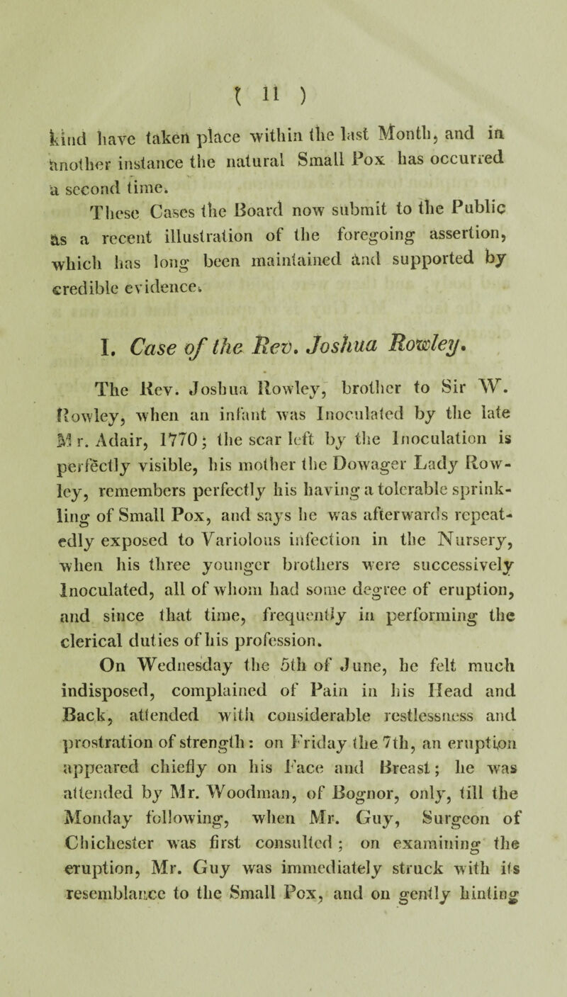 kind liave taken place within the last Month5 and in tinother instance the natural Small Pox has occuried a second time. These Cases the Board now submit to the Public ns a recent illustration of the foregoing assertion, which has long been maintained and supported by credible evidence^ L Case of the Itev, Joshua Roxsley. The Kev. Joshua Rowley,” brotlicr to Sir W. Rowley, when an infant was Inoculated by tlie late r. Adair, 1770; tlie scar left by the Inoculation is perfectly visible, his mother the Dowager Lady Row- ley, remembers perfectly his having a tolerable sprink¬ ling of Small Pox, and says he was afterwards repeat¬ edly exposed to Variolous infection in the Nursery, when Ids three younger brothers were successively Inoculated, all of whom had some degree of eruption, and since that time, frequently in performing the clerical duties of his profession. On Wednesday the 5th of June, be felt much indisposed, complained of Pain in his Head and Back, attended with considerable restlessness and prostration of strength: on Friday the 7th, an eruption appeared chiefly on Ids Face and Breast; he was attejided by Mr. Woodman, of Bognor, only, till the Monday following, when Mr. Guy, Surgeon of Chichester was first consulted; on examinino- the eruption, Mr. Guy was immediately struck with its resemblance to the Small Pox, and on gently hinting