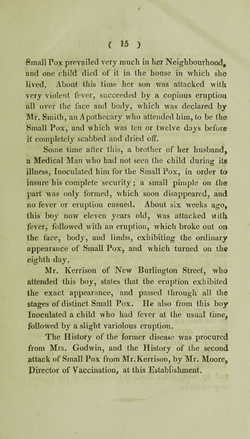 Small Pox prevailed very much in her Neighbourhood, and one child died of it in the house in which she lived, About this time her son was attacked with very violent fever, succeeded by a copious eruption all over the face and body, wliich was declared by- Mr. Smith, an Apothecary who attended him, to be the Small Pox, and which was ten or twelve days before it completely scabbed and dried off. Some time after this, a brother of her husband, a Medical Man who had not seen the child during; its illness, Inoculated him for the Small Pox, in order to insure his complete security; a small pimple on the part was only formed, which soon disappeared, and no fever or eruj)tion ensued. About six weeks ago, ibis boy now eleven years old, was attacked with fever, followed^ with an eruption, which broke out on the face, body, and limbs, exhibiting the ordinary appearance of Small Pox, and which turned on the eighth day, Mr. Kerrison of New Burlington Street, who attended this boy, states that the eruption exhibited the exact appearance, and passed through all the stages of distinct Small Pox. He also from this boy Inoculated a child who had fever at the usual time, followed by a slight variolous eruption. The History of the former disease was procured from Mrs. Godwin, and the History of the second attack of Small Pox from Mr. Kerrison, by Mr. Moore, Director of Vaccination^ at this Establishment.