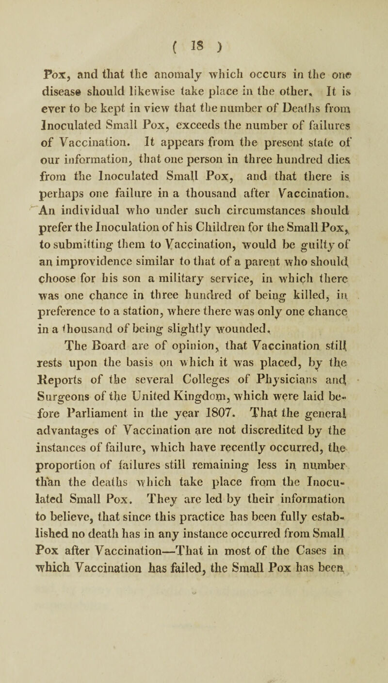Pox, and that the anomaly which occurs in the one disease should likewise take place in the other. It is ever to be kept in view that the number of Deaths from Inoculated Small Pox, exceeds the number of failures of Vaccination. It appears from the present state of our information, that one person in three hundred dies from the Inoculated Small Pox, and that there is perhaps one failure in a thousand after Vaccination. An individual who under such circumstances should prefer the Inoculation of his Children for the Small Pox, to submitting them to Vaccination, would be guilty of an improvidence similar to tliat of a parent who should, choose for his son a military service, in which there was one chance in three hundred of being killed, in preference to a station, where there was only one chance in a thousand of being slightly wounded. The Board are of opinion, that Vaccination still Tests upon tlie basis on whicli it was placed, by the Keports of the several Colleges of Physicians and Surgeons of the United Kingdom? which were laid be¬ fore Parliament in the year 1807. That the general advantages of Vaccination are not discredited by the instances of failure, which have recently occurred, the proportion of failures still remaining less in number than the deaths which take place from the Inocu¬ lated Small Pox. They are led by their information to believe, that since this practice has been fully estab¬ lished no death has in any instance occurred from Small Pox after Vaccination—That in most of the Cases in which Vaccination has failed, the Small Pox has been