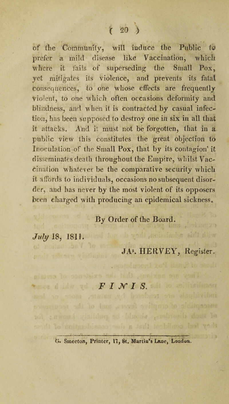 of the Community, will induce the Public t© prefer a mild disease like Vaccination, which where it fails of superseding tlie Small Pox, yet mitigates its violence, and prevents its fatal consequences, to one whose effects are frequently violent, to one which often occasions deformity and blindness, and when it is contracted by casual infec¬ tion, has been supposed to destroy one in six in all that it attacks. And it must not be forgotten, that in a public view this constitutes the great objection to Inoculationiof the Small Pox, that by its contagion' it disseminates death throughout the Empire, whilst Vac¬ cination whatever be the comparative security which it affords to individuals, occasions no subsequent disor¬ der, and has never by the most violent of its opposers been charged with producing an epidemical sickness^ By Order of the Board. July 18, 1811. JAs. HERVEY, Register. F I K 1 S, G. Smeeton, Printer, 17, St, Martinis'Lane, Londoa.