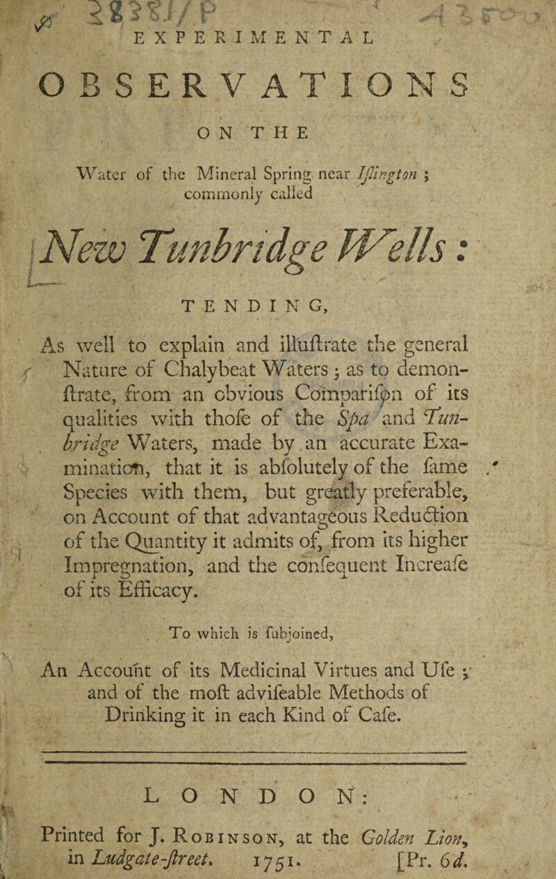 EXPERIMENTAL OBSERVATIONS O N T H E Water of the Mineral Spring near Jjllngton ; commonly called New Tunbridge Wells: TENDING, As well to explain and illuftrate the general Nature of Chalybeat Waters; as to demon- ftrate, from an obvious CompaHfpn of its qualities with thofe of the Spa and Tun¬ bridge Waters, made by an accurate Exa¬ mination, that it is absolutely of the fame Species with them, but greatly preferable, on Account of that advantageous Reduction of the Quantity it admits of, from its higher Impregnation, and the confequent Increafe of its Efficacy. To which is fubjoined. An Account of its Medicinal Virtues and Ufe *, and of the moft advifeable Methods of Drinking it in each Kind of Cafe. LONDON: Printed for J. Robi nson, at the Golden Lion, in Ludgate-ftreet. 1751. [Pr. 6d.