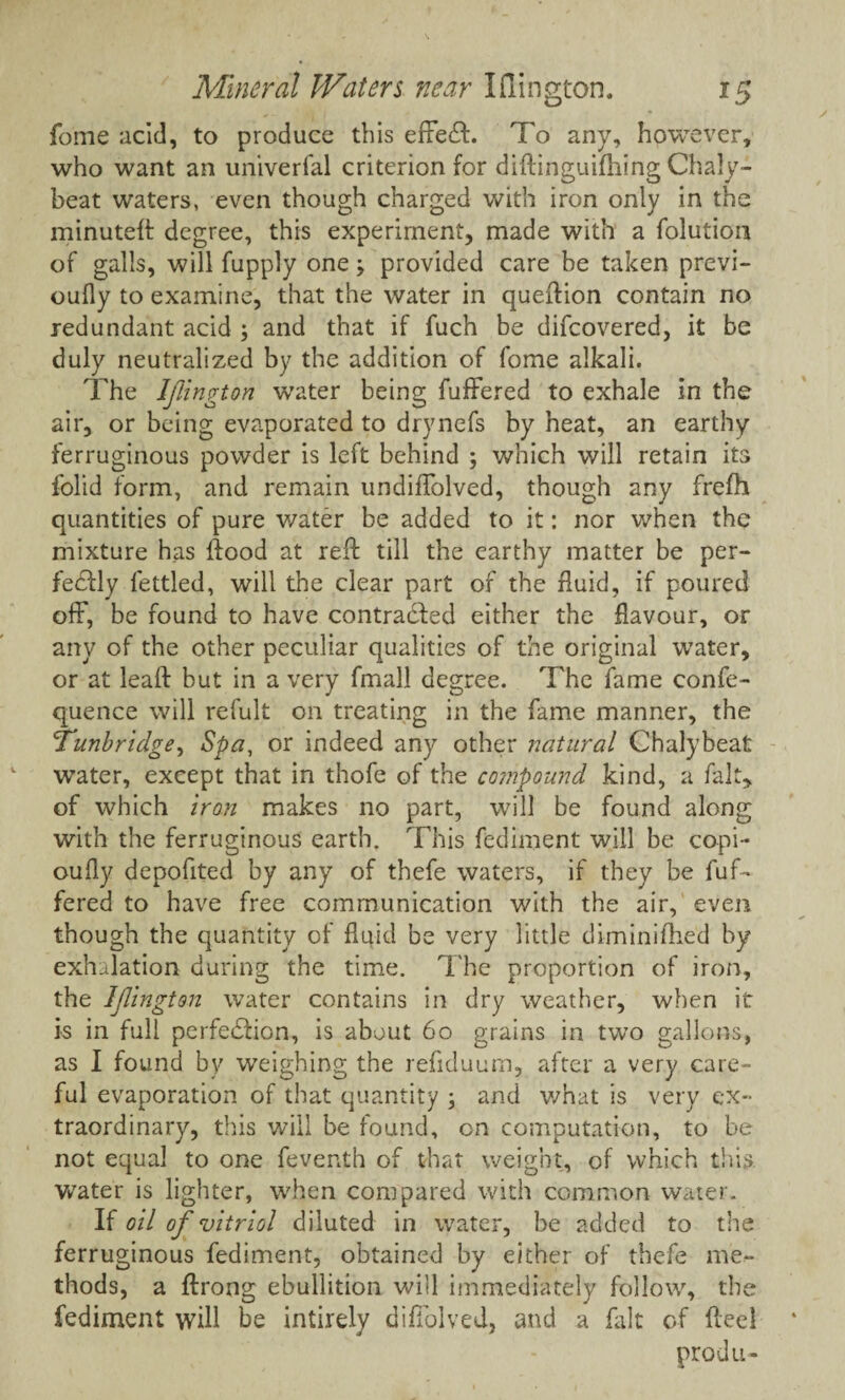 fome acid, to produce this effeeft. To any, however, who want an univerfal criterion for diftinguifhing Chaly- beat waters, even though charged with iron only in the minuted: degree, this experiment, made with a folution of galls, will fupply oneprovided care be taken previ- oufly to examine, that the water in queftion contain no redundant acid ; and that if fuch be difeovered, it be duly neutralized by the addition of fome alkali. The Ijiington water being fuffered to exhale in the air, or being evaporated to drynefs by heat, an earthy ferruginous powder is left behind ; which will retain its folid form, and remain undifTolved, though any frefh quantities of pure water be added to it: nor when the mixture has {food at reft till the earthy matter be per¬ fectly fettled, will the clear part of the fluid, if poured off, be found to have contracted either the flavour, or any of the other peculiar qualities of the original water, or at leaft but in a very fmall degree. The fame eonfe- quence will refult on treating in the fame manner, the 'Tunbridge, Spa, or indeed any other natural Chalybeat water, except that in thofe of the compound kind, a fait, of which iron makes no part, will be found along with the ferruginous earth. This fediment will be copi- oufly depofited by any of thefe waters, if they be fuf¬ fered to have free communication with the air, even though the quantity of fluid be very little diminifhed by exhalation during the time. The proportion of iron, the Ijiington water contains in dry weather, when it is in full perfection, is about 60 grains in two gallons, as I found by weighing the refiduum, after a very care¬ ful evaporation of that quantity \ and what is very ex¬ traordinary, this will be found, on computation, to be not equal to one feventh of that weight, of which this water is lighter, when compared with common water. If oil of vitriol diluted in water, be added to the ferruginous fediment, obtained by either of thefe me¬ thods, a ftrong ebullition will immediately follow, the fediment will be intirely diflolved, and a fait of fteel produ-