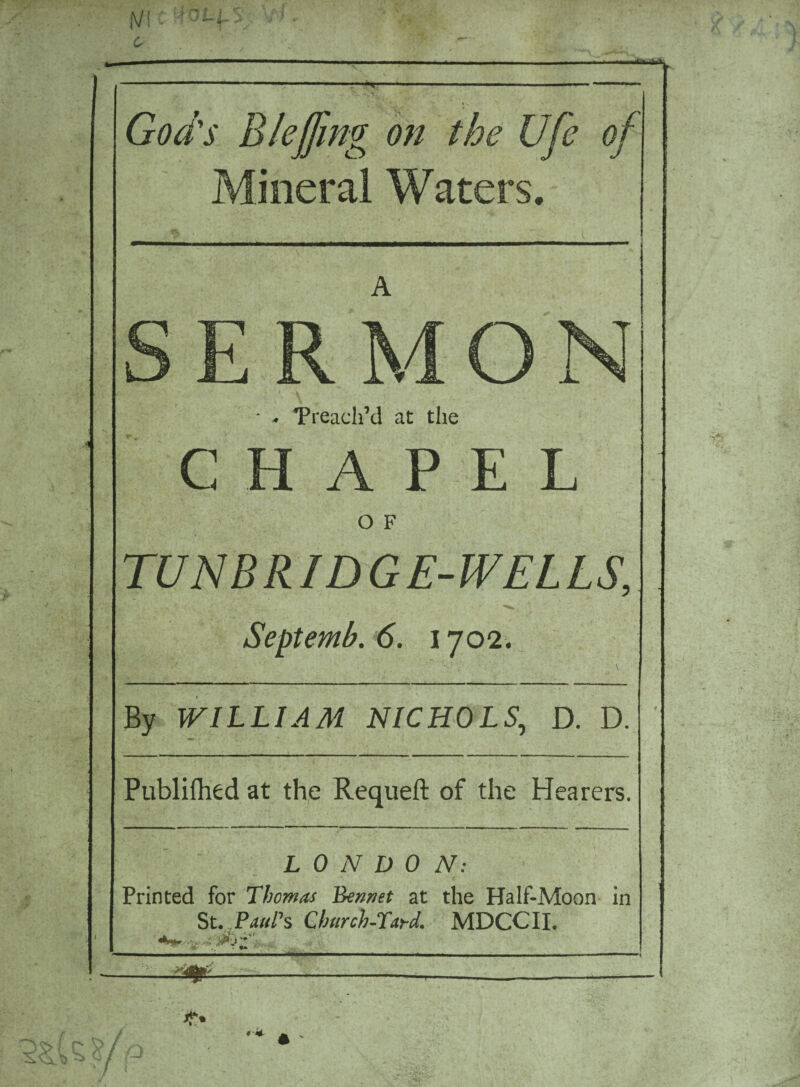 God's B faffing on the Ufe of Mineral Waters. A * - Treadl’d at the CHAPEL O F TUN B RID G E-WELLS, Septemb. 6. 1702. By WILLIAM NICHOLS, D. D. Publifhed at the Requeft of the Hearers. LONDON: Printed for Thomas Bennet at the Half-Moon in St. Paul’s Church-Tard. MDCCII. . •*