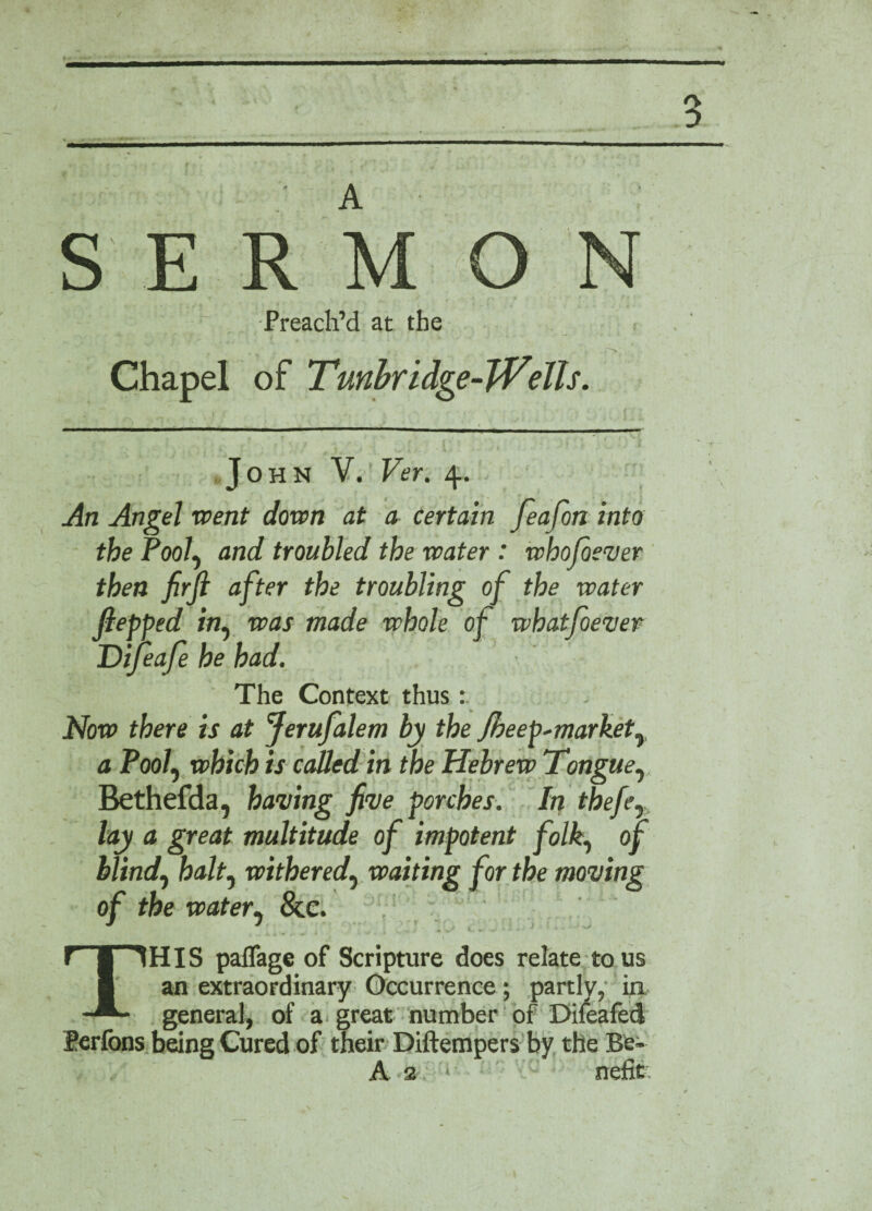 / a V , ’ *■ , 3 A . •> • S E R M O ] Nf - Preach’d at the a Chapel of Tunbridge-Wells. John V. Ver. 4. An Angel went down at a Certain feafon into the Pooly and troubled the water : whofiever then firjl after the troubling of the water fiepped in, was made whole of whatfoever Difeafe he had. The Context thus : Now there is at Jerufalem by the Jbeep*markety a Pool, which is catted in the Hebrew Tongue, Bethefda, having five porches. In thefey lay a great multitude of impotent folk, of blind, halt, withered, waiting for the moving of the watery &c. i J 4 i. i j A V W *•«* *■ ^ ^ ’ THIS paflage of Scripture does relate to us an extraordinary Occurrence; partly, in general, of a great number of Difeafed lerfons being Cured of their Diftempers by the Be- A a. • nefit