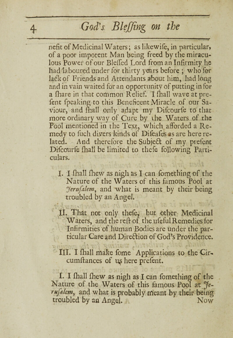 nefit of Medicinal Waters; as likewife, in particular, of a poor impotent Man being freed by the miracu¬ lous Power of our Bleffed Lord from an Infirmity lie had laboured under for thirty years before ; who for ladk of Friends and Attendants about him, had long and in vain waited for an opportunity of putting in for a fhare in that common Relief. I fhall wave at pre¬ fen t fpeaking to this Beneficent Miracle of our Sa¬ viour, and fhall only adapt my Difcourfe to that more ordinary way of Cure by the Waters of the Pool mentioned in the Text, which afforded a Re¬ medy to fuch divers kinds of Difeafes as are here re¬ lated. And therefore the Subject of my prefent Difcourfe fhall be limited to thefe following Parti¬ culars. I. I fhall fiiew as nigh as I can fomethingof the Nature of the Waters of this famous Pool at Jerufalem, and what is meant by their being troubled by an Angel. \ ; :• •• • ' . * ; ‘ \ . . . ' • i » >v . . II. That not only thefe, but other Medicinal Waters, and the reft of the ufeful Remedies for Infirmities of human Bodies are under the par¬ ticular Care and Direction of God’s Providence. . . s. \ t , * * i • ~* i ■ ' ■ . 4 1 \ » * -* ** III. I fhall make fome Applications to the Cir- cumftances of U£ here prefent. I. I fhall fhew as nigh as I can fomething of the Nature of the Waters of this famous Pool at Je- rufalem, and what is probably meant by their being troubled by an Angel. Now