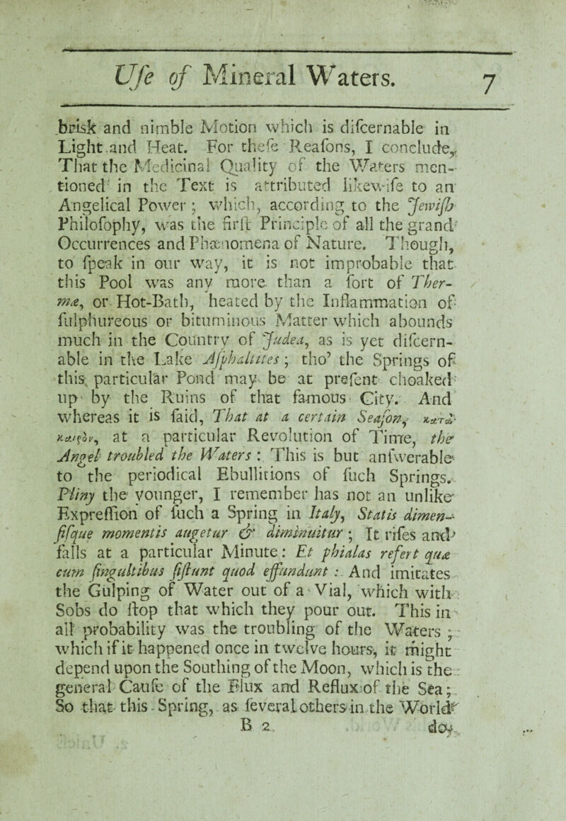 Ufe of Mineral Waters. 7 brisk and nimble Motion which is difcernable in Light.and Heat. For thefe • Reaforis, I conclude,. That the Medicinal Quality of the Waters men¬ tioned in the Text is attributed likewife to an Angelical Power; which, according to the fewifj Fhilofophy, was the fir ft Principle of all the grand' Occurrences and Phenomena of Nature. Though, to fpeak in our way, it is not improbable that this Pool was any more than a fort of Ther- ./ ma, or Hot-Bath, heated by the Inflammation of fulptiureous or bituminous Matter which abounds much in the Country of Judea, as is yet difcern¬ able in the Lake AJvbaltites; tho’ the Springs of this particular Pond may^ be at prefent choaked up by the Ruins of that famous- City. And whereas it is faid, That at a certain Seafony **r** Kettfh, at a particular Revolution of Time, the Angel troubled the Waters : This is but anfwerable* to the periodical Ebullitions of fuch Springs. Pliny the younger, I remember has not an unlike Expreffion of fuch a Spring in Italy, St at is dimen- fifque moment is augetur & diminuitur • It rifes ancP falls at a particular Minute: Et pbialas refert qua cum fmgultibus fijlunt quod ejfundunt ; And imitates the Gulping of Water out of aWial, which with Sobs do ftop that which they pour out. This in all probability was the troubling of the Waters ; : which if it happened once in twelve hours-, it might depend upon the Southing of the Moon, which is the.: general Caufe of the Flux and Reflux of the Sea; So that this Spring, as feveraL others in the World- B 2 , . .' V