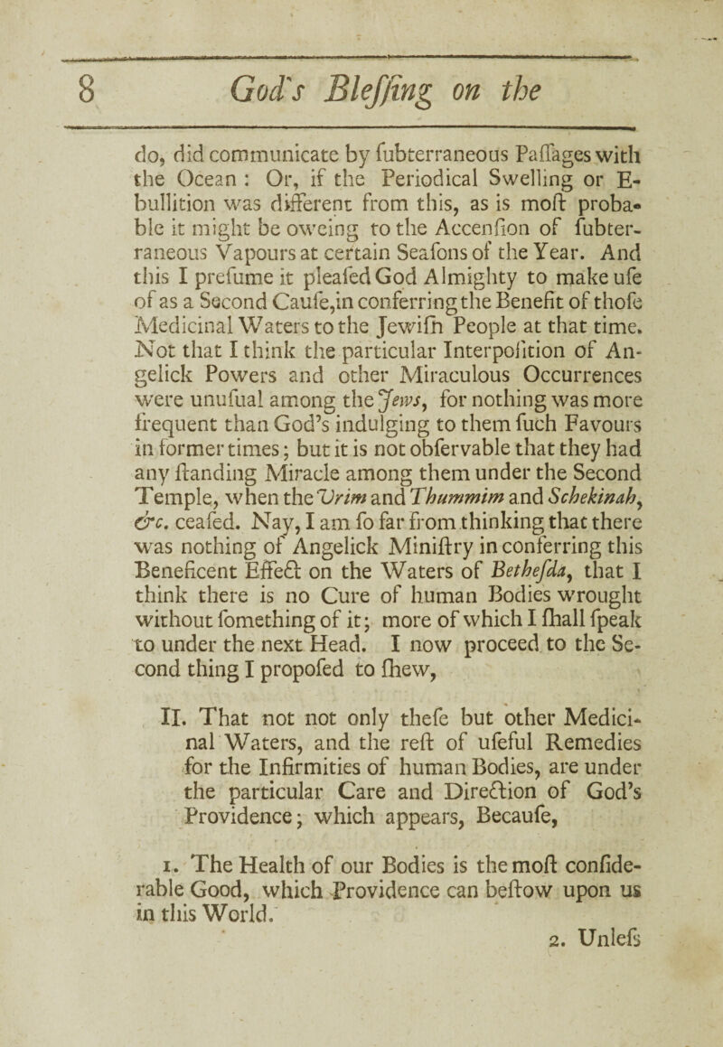 do, did communicate by fubterraneous Paffages with the Ocean : Or, if the Periodical Swelling or E- bullition was different from this, as is mold proba¬ ble it might be oweing to the Accenhon of fubter¬ raneous Vapours at certain Seafons of the Year. And this I prefume it pleafed God Almighty to makeufe of as a Second Caufe,in conferring the Benefit of thofe Medicinal Waters to the Jewifh People at that time. Not that I think the particular Interpofition of An- gelick Powers and other Miraculous Occurrences were unufual among the Jews, for nothing was more frequent than God’s indulging to them fuch Favours in former times; but it is not obfervable that they had any Handing Miracle among them under the Second Temple, when the Vrim and Thummim and Schekinah, &c. ceafed. Nay, I am fo far from thinking that there was nothing of Angelick Miniftry in conferring this Beneficent Effeft on the Waters of Bethefda, that I think there is no Cure of human Bodies wrought without fomething of it; more of which I fhall fpeak to under the next Head. I now proceed to the Se¬ cond thing I propofed to fhew, II. That not not only thefe but other Medici* nal Waters, and the reft of ufeful Remedies for the Infirmities of human Bodies, are under the particular Care and Direction of God’s Providence; which appears, Becaufe, i. The Health of our Bodies is themoft confide- rable Good, which Providence can beftow upon us in this World.