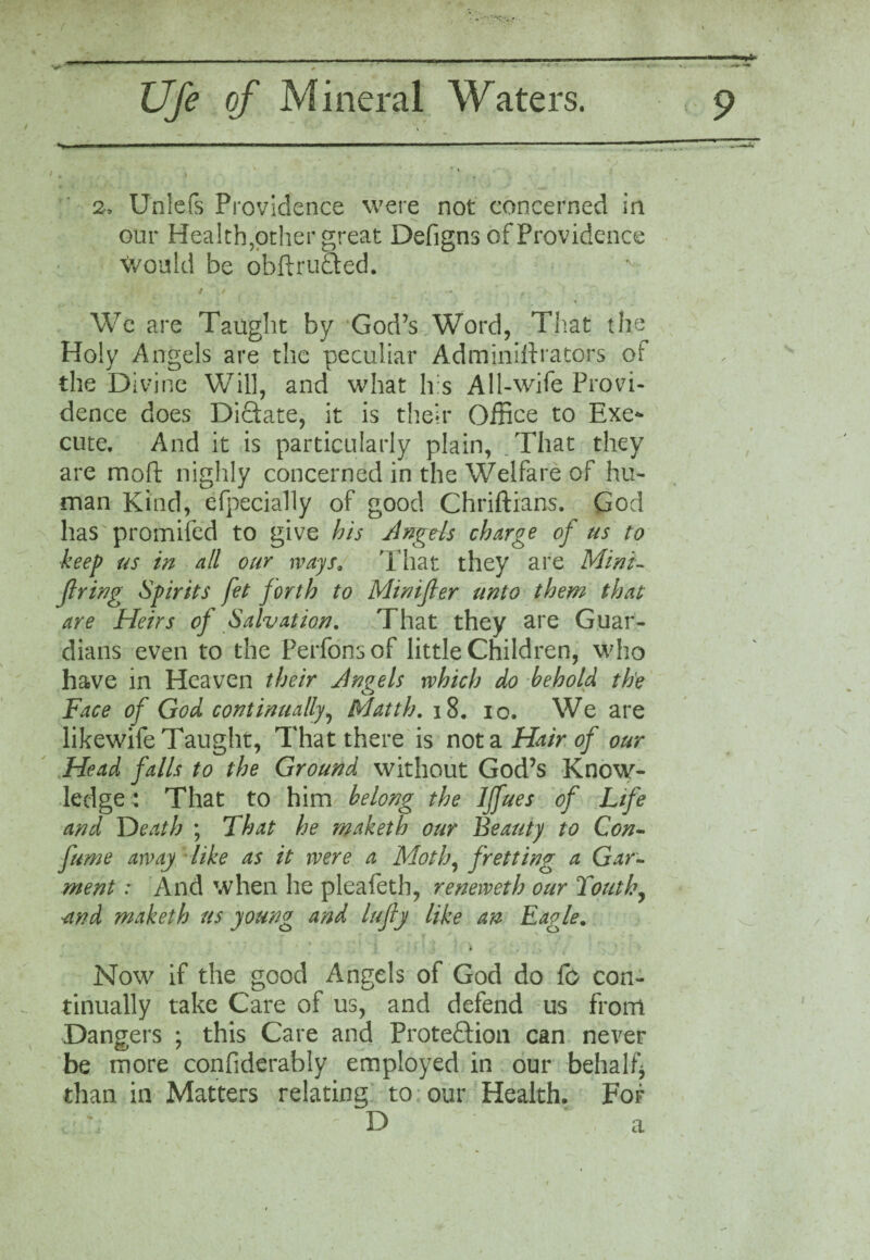 2. Unlefs Providence were not concerned in our Health,other great Defigns of Providence Would be obftruded. We are Taught by God’s Word, That the Holy Angels are the peculiar Adminiftrators ot the Divine Will, and what h:s All-wife Provi¬ dence does Dictate, it is their Office to Exe¬ cute. And it is particularly plain, That they are mod nighly concerned in the Welfare of hu¬ man Kind, efpecially of good Chriftians. God has promifed to give his Angds charge of us to keep us in all our ways. That they are Mini¬ fying Spirits fet forth to Minifer unto them that are Heirs of Salvation. That they are Guar¬ dians even to the Perfonsof little Children, who have in Heaven their Angels which do behold the Face of God continually, Matth. 18. 10. We are likewife Taught, That there is not a Hair of our Head falls to the Ground without God’s Know¬ ledge*. That to him belong the Iffues of Life and Death ; That he maketh our Beauty to Con- fume away like as it were a Moth, fretting a Gar¬ ment : And when he pleafeth, reneweth our Touth, -and maketh us young and lufly like an Eagje. i Now if the good Angels of God do fo con¬ tinually take Care of us, and defend us from Dangers ; this Care and Protection can never be more confiderably employed in our behalf* than in Matters relating to our Health. For