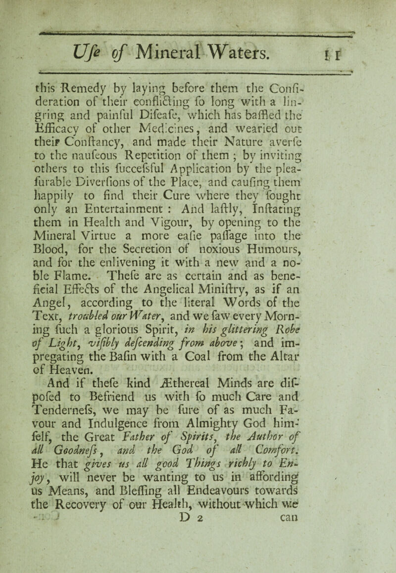 this Remedy by laying before them the Confi- deration of their confuting fo long with a lin- gring and painful Difeafe, which has baffled the Efficacy of other Medicines, and wearied out their Con {fancy, and made their Nature averfe to the naufeous Repetition of them ; by inviting others to this fuccefsful Application by the plea- furable Diverfions of the Place, and caufing them happily to find their Cure where they fought only an Entertainment : And laftly, Inflating them in Health and Vigour, by opening to the Mineral Virtue a more eafie paffage into the Blood, for the Secretion of noxious Humours, and for the enlivening it with a new and a no¬ ble Flame. Thefe are as certain and as bene¬ ficial Effefts of the Angelical Miniftry, as if an Angel, according to the literal Words of the Text, troubled our Water, and we faw every Morn¬ ing fuch a glorious Spirit, in bis glittering Robe of Light, vifibly defending from above ; and im¬ pregating the Bafin with a Coal from the Altar of Heaven. And if thefe kind Atthereal Minds are dif- pofed to Befriend us with fo much Care and Tendernefs, we may be fure of as much Fa¬ vour and Indulgence from Almighty God him- felf, the Great Father of Spirits, the Author of all Goodnefs, and the God of all Comfort. He that gives us all good Things richly to En- joy, will never be wanting to us in affording us Means, and Bleffing all Endeavours towards the Recovery of our Health, without which we