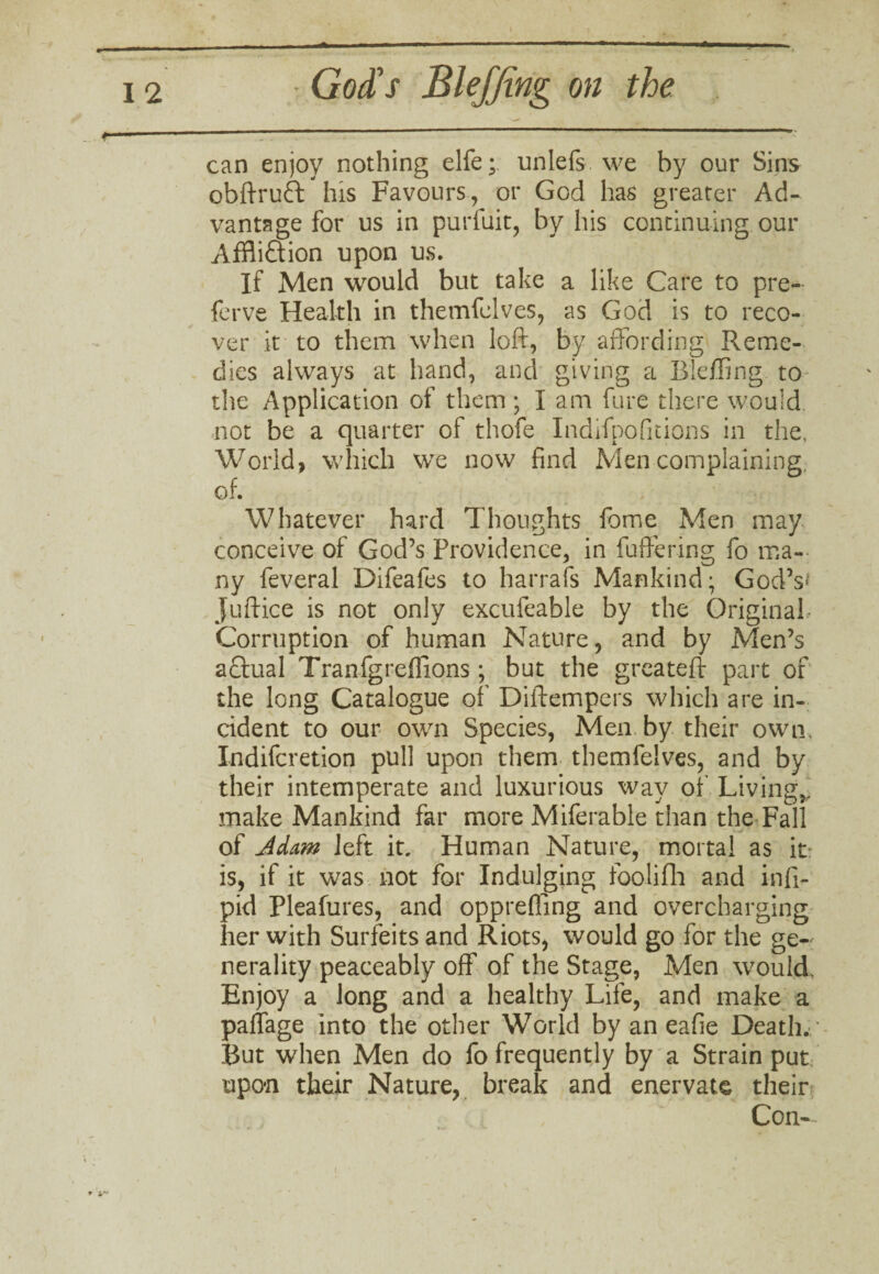 can enjoy nothing elfe; unlefs we by our Sins obftruft his Favours, or God has greater Ad¬ vantage for us in purfuit, by his continuing our Affliction upon us. If Men would but take a like Care to pre- ferve Health in themfelves, as God is to reco¬ ver it to them when loft, by affording Reme¬ dies always at hand, and giving a Eieffing to the Application of them ; I am fare there would not be a quarter of thofe Indifpofitions in the, World, which we now find Men complaining, of. Whatever hard Thoughts fome Men may conceive of God’s Providence, in fuffering fo ma¬ ny feveral Difeafes to harrafs Mankind; God’s* juftice is not only excufeable by the Original- Corruption of human Nature, and by Men’s aCtual Tranfgreflions; but the greateft part of the long Catalogue of Diftempers which are in¬ cident to our own Species, Men by their own. Indiferetion pull upon them themfelves, and by their intemperate and luxurious way of Living,, make Mankind far more Miferable than the Fall of Adam left it. Human Nature, mortal as it: is, if it was not for Indulging foolifh and infi- pid Pleafures, and opprefling and overcharging her with Surfeits and Riots, would go for the ge¬ nerality peaceably off of the Stage, Men would Enjoy a long and a healthy Life, and make a paffage into the other World by an eafie Death. But when Men do fo frequently by a Strain put: upon their Nature, break and enervate their Con-